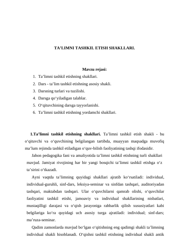 TA’LIMNI TASHKIL ETISH SHAKLLARI.
Mavzu rejasi:
1. Ta’limni tashkil etishning shakllari. 
2. Dars - ta’lim tashkil etishning asosiy shakli.
3. Darsning turlari va tuzilishi. 
4. Darsga qo‘yiladigan talablar.
5. O‘qituvchining darsga tayyorlanishi.
6. Ta’limni tashkil etishning yordamchi shakllari.
1.Ta’limni  tashkil  etishning  shakllari. Ta’limni  tashkil  etish  shakli  -  bu
o‘qituvchi  va  o‘quvchining  belgilangan  tartibda,  muayyan  maqsadga  muvofiq
ma’lum rejimda tashkil etiladigan o‘quv-bilish faoliyatining tashqi ifodasidir.
Jahon pedagogika fani va amaliyotida ta’limni tashkil etishning turli shakllari
mavjud. Jamiyat rivojining har bir yangi bosqichi ta’limni tashkil etishga o‘z
ta’sirini o‘tkazadi.
Ayni  vaqtda  ta’limning  quyidagi  shakllari  ajratib  ko‘rsatiladi:  individual,
individual-guruhli, sinf-dars, leksiya-seminar va sinfdan tashqari, auditoriyadan
tashqari,  maktabdan  tashqari.  Ular  o‘quvchilarni  qamrab  olishi,  o‘quvchilar
faoliyatini  tashkil  etishi,  jamoaviy  va  individual  shakllarining  nisbatlari,
mustaqilligi  darajasi  va  o‘qish  jarayoniga  rahbarlik  qilish  xususiyatlari  kabi
belgilariga  ko‘ra  quyidagi  uch  asosiy  turga  ajratiladi:  individual;  sinf-dars;
ma’ruza-seminar.
Qadim zamonlarda mavjud bo‘lgan o‘qitishning eng qadimgi shakli ta’limning
individual shakli hisoblanadi. O‘qishni tashkil etishning individual shakli antik

