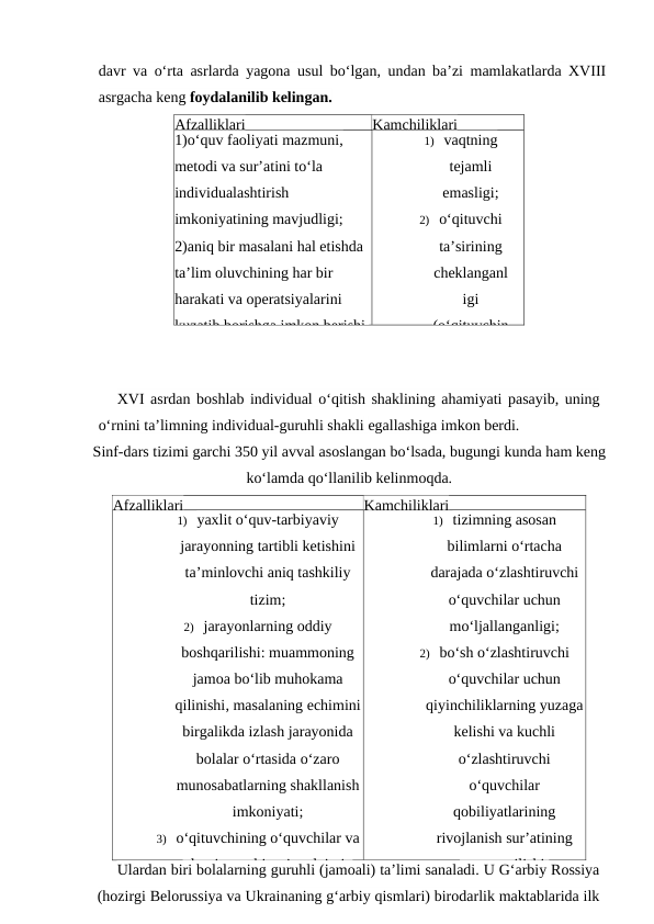 davr va o‘rta asrlarda yagona usul bo‘lgan, undan ba’zi mamlakatlarda XVIII
asrgacha keng foydalanilib kelingan.
Afzalliklari
Kamchiliklari
1)o‘quv faoliyati mazmuni, 
metodi va sur’atini to‘la 
individualashtirish 
imkoniyatining mavjudligi;
2)aniq bir masalani hal etishda 
ta’lim oluvchining har bir 
harakati va operatsiyalarini 
kuzatib borishga imkon berishi.
1) vaqtning
tejamli
emasligi;
2) o‘qituvchi
ta’sirining
cheklanganl
igi
(o‘qituvchin
XVI asrdan boshlab individual o‘qitish shaklining ahamiyati pasayib, uning
o‘rnini ta’limning individual-guruhli shakli egallashiga imkon berdi.
Sinf-dars tizimi garchi 350 yil avval asoslangan bo‘lsada, bugungi kunda ham keng
ko‘lamda qo‘llanilib kelinmoqda.
Afzalliklari
Kamchiliklari
1) yaxlit o‘quv-tarbiyaviy
jarayonning tartibli ketishini
ta’minlovchi aniq tashkiliy
tizim;
2) jarayonlarning oddiy
boshqarilishi: muammoning
jamoa bo‘lib muhokama
qilinishi, masalaning echimini
birgalikda izlash jarayonida
bolalar o‘rtasida o‘zaro
munosabatlarning shakllanish
imkoniyati;
3) o‘qituvchining o‘quvchilar va
ularning tarbiyasiga doimiy
1) tizimning asosan
bilimlarni o‘rtacha
darajada o‘zlashtiruvchi
o‘quvchilar uchun
mo‘ljallanganligi;
2) bo‘sh o‘zlashtiruvchi
o‘quvchilar uchun
qiyinchiliklarning yuzaga
kelishi va kuchli
o‘zlashtiruvchi
o‘quvchilar
qobiliyatlarining
rivojlanish sur’atining
ortga surilishi;
Ulardan biri bolalarning guruhli (jamoali) ta’limi sanaladi. U G‘arbiy Rossiya
(hozirgi Belorussiya va Ukrainaning g‘arbiy qismlari) birodarlik maktablarida ilk
