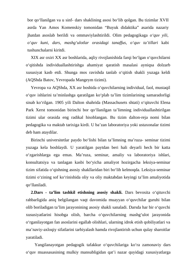 bor qo‘llanilgan va u sinf- dars shaklining asosi bo‘lib qolgan. Bu tizimlar XVII
asrda  Yan  Amos  Komenskiy  tomonidan  “Buyuk  didaktika”  asarida  nazariy
jhatdan asoslab berildi va ommaviylashtirildi. Olim pedagogikaga  o‘quv yili,
o‘quv  kuni,  dars,  mashg‘ulotlar  orasidagi  tanaffus,  o‘quv  ta’tillari kabi
tushunchalarni kiritdi.
XIX asr oxiri XX asr boshlarida, aqliy rivojlanishida farqi bo‘lgan o‘quvchilarni
o‘qitishda  individuallashtirishga  ahamiyat  qaratish  masalasi  ayniqsa  dolzarb
xususiyat kasb etdi. Shunga mos ravishda tanlab o‘qitish shakli yuzaga keldi
(AQShda Batov, Yevropada Mangeym tizimi).
Yevropa va AQShda, XX asr boshida o‘quvchilarning individual, faol, mustaqil
o‘quv ishlarini ta’minlashga qaratilgan ko‘plab ta’lim tizimlarining samaradorligi
sinab ko‘rilgan. 1905 yili Dalton shahrida (Massachusets shtati) o‘qituvchi Elena
Park Xerst tomonidan birinchi bor qo‘llanilgan ta’limning individuallashtirilgan
tizimi  ular  orasida  eng  radikal  hisoblangan.  Bu  tizim  dalton-reja  nomi  bilan
pedagogika va maktab tarixiga kirdi. U ba’zan laboratoriya yoki ustaxonalar tizimi
deb ham ataydilar.
Birinchi universitetlar paydo bo‘lishi bilan ta’limning ma’ruza- seminar tizimi
yuzaga  kela  boshlaydi.  U  yaratilgan paytdan  beri  hali  deyarli  hech bir  katta
o‘zgarishlarga  ega  emas.  Ma’ruza,  seminar,  amaliy  va  laboratoriya  ishlari,
konsultatsiya  va  tanlagan  kasbi  bo‘yicha  amaliyot  hozirgacha  leksiya-seminar
tizim sifatida o‘qishning asosiy shakllaridan biri bo‘lib kelmoqda. Leksiya-seminar
tizimi o‘zining sof ko‘rinishida oliy va oliy maktabdan keyingi ta’lim amaliyotida
qo‘llaniladi.
2.Dars  -  ta’lim  tashkil  etishning  asosiy  shakli. Dars  bevosita  o‘qituvchi
rahbarligida aniq belgilangan vaqt davomida muayyan o‘quvchilar guruhi bilan
olib boriladigan ta’lim jarayonining asosiy shakli sanaladi. Darsda har bir o‘quvchi
xususiyatlarini  hisobga  olish,  barcha  o‘quvchilarning  mashg‘ulot  jarayonida
o‘rganilayotgan fan asoslarini egallab olishlari, ularning idrok etish qobiliyatlari va
ma’naviy-axloqiy sifatlarini tarbiyalash hamda rivojlantirish uchun qulay sharoitlar
yaratiladi.
Yangilanayotgan pedagogik tafakkur o‘quvchilariga ko‘ra zamonaviy dars
o‘quv muassasasining mulkiy mansubligidan qat’i nazar quyidagi xususiyatlarga
