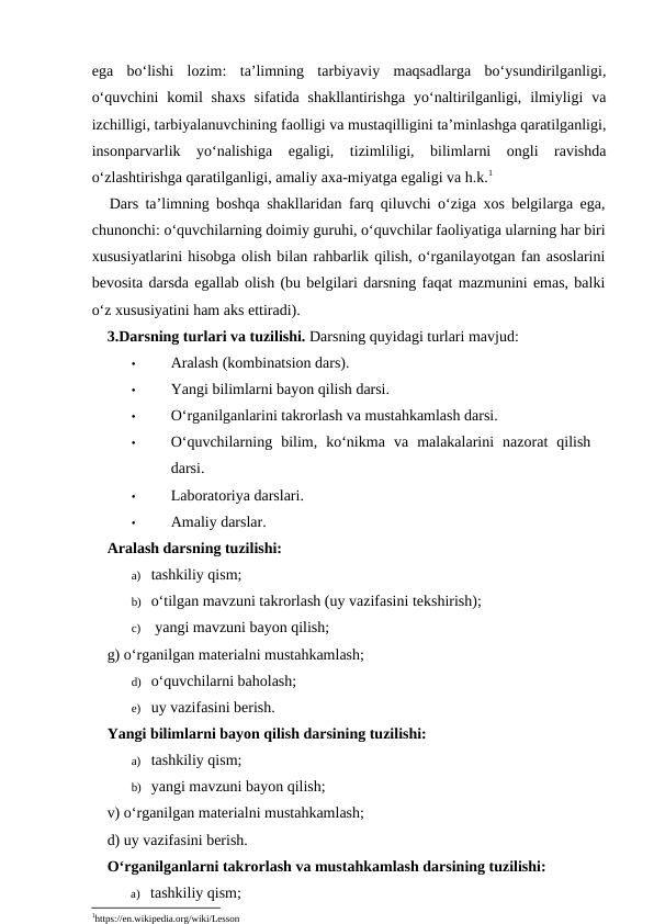 ega  bo‘lishi  lozim:  ta’limning  tarbiyaviy  maqsadlarga  bo‘ysundirilganligi,
o‘quvchini  komil  shaxs  sifatida shakllantirishga  yo‘naltirilganligi,  ilmiyligi  va
izchilligi, tarbiyalanuvchining faolligi va mustaqilligini ta’minlashga qaratilganligi,
insonparvarlik  yo‘nalishiga  egaligi,  tizimliligi,  bilimlarni  ongli  ravishda
o‘zlashtirishga qaratilganligi, amaliy axa-miyatga egaligi va h.k.1
Dars ta’limning boshqa shakllaridan farq qiluvchi o‘ziga xos belgilarga ega,
chunonchi: o‘quvchilarning doimiy guruhi, o‘quvchilar faoliyatiga ularning har biri
xususiyatlarini hisobga olish bilan rahbarlik qilish, o‘rganilayotgan fan asoslarini
bevosita darsda egallab olish (bu belgilari darsning faqat mazmunini emas, balki
o‘z xususiyatini ham aks ettiradi).
3.Darsning turlari va tuzilishi. Darsning quyidagi turlari mavjud:
•
Aralash (kombinatsion dars).
•
Yangi bilimlarni bayon qilish darsi.
•
O‘rganilganlarini takrorlash va mustahkamlash darsi.
•
O‘quvchilarning  bilim,  ko‘nikma  va  malakalarini  nazorat  qilish
darsi.
•
Laboratoriya darslari.
•
Amaliy darslar.
Aralash darsning tuzilishi:
a) tashkiliy qism;
b) o‘tilgan mavzuni takrorlash (uy vazifasini tekshirish); 
c)  yangi mavzuni bayon qilish;
g) o‘rganilgan materialni mustahkamlash;
d) o‘quvchilarni baholash;
e) uy vazifasini berish.
Yangi bilimlarni bayon qilish darsining tuzilishi:
a) tashkiliy qism;
b) yangi mavzuni bayon qilish;
v) o‘rganilgan materialni mustahkamlash; 
d) uy vazifasini berish.
O‘rganilganlarni takrorlash va mustahkamlash darsining tuzilishi:
a) tashkiliy qism;
1https://en.wikipedia.org/wiki/Lesson
