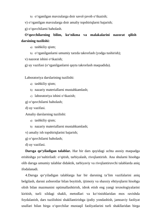 b) o‘rganilgan mavzularga doir savol-javob o‘tkazish;
v) o‘rganilgan mavzularga doir amaliy topshiriqlarni bajarish; 
g) o‘quvchilarni baholash.
O‘quvchilarning  bilim,  ko‘nikma  va  malakalarini  nazorat  qilish
darsining tuzilishi:
a) tashkiliy qism;
b) o‘rganilganlarni umumiy tarzda takrorlash (yodga tushirish);  
v) nazorat ishini o‘tkazish;
g) uy vazifasi (o‘rganilganlarni qayta takrorlash maqsadida). 
Laboratoriya darslarining tuzilishi:
a) tashkiliy qism;
b) nazariy materiallarni mustahkamlash; 
c) laboratoriya ishini o‘tkazish;
g) o‘quvchilarni baholash;
d) uy vazifasi.
Amaliy darslarning tuzilishi:
a) tashkiliy qism;
b) nazariy materiallarni mustahkamlash;
v) amaliy ish topshiriqlarini bajarish;
g) o‘quvchilarni baholash;
d) uy vazifasi.
Darsga qo‘yiladigan talablar. Har bir dars quyidagi uchta asosiy maqsadga
erishishga yo‘naltiriladi: o‘qitish, tarbiyalash, rivojlantirish. Ana shularni hisobga
olib darsga umumiy talablar didaktik, tarbiyaviy va rivojlantiruvchi talablarda aniq
ifodalanadi.
4.Darsga  qo‘yiladigan  talablarga  har  bir  darsning  ta’lim  vazifalarini  aniq
belgilash, darsni axborotlar bilan boyitish, ijtimoiy va shaxsiy ehtiyojlarni hisobga
olish bilan mazmunini optimallashtirish, idrok etish eng yangi texnologiyalarini
kiritish,  turli  xildagi  shakli,  metodlari  va  ko‘rinishlaridan  mos  ravishda
foydalanish, dars tuzilishini shakllantirishga ijodiy yondashish, jamoaviy faoliyat
usullari  bilan  birga  o‘quvchilar  mustaqil  faoliyatlarini  turli  shakllaridan  birga
