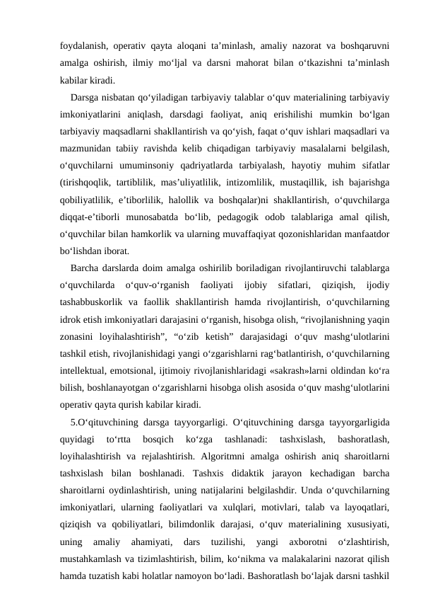 foydalanish, operativ qayta aloqani ta’minlash, amaliy nazorat va boshqaruvni
amalga oshirish, ilmiy mo‘ljal va darsni mahorat bilan o‘tkazishni ta’minlash
kabilar kiradi.
Darsga nisbatan qo‘yiladigan tarbiyaviy talablar o‘quv materialining tarbiyaviy
imkoniyatlarini  aniqlash,  darsdagi  faoliyat,  aniq  erishilishi  mumkin  bo‘lgan
tarbiyaviy maqsadlarni shakllantirish va qo‘yish, faqat o‘quv ishlari maqsadlari va
mazmunidan tabiiy ravishda kelib chiqadigan tarbiyaviy masalalarni belgilash,
o‘quvchilarni  umuminsoniy  qadriyatlarda  tarbiyalash,  hayotiy  muhim  sifatlar
(tirishqoqlik, tartiblilik, mas’uliyatlilik, intizomlilik, mustaqillik, ish bajarishga
qobiliyatlilik, e’tiborlilik, halollik va boshqalar)ni shakllantirish, o‘quvchilarga
diqqat-e’tiborli  munosabatda  bo‘lib,  pedagogik  odob  talablariga  amal  qilish,
o‘quvchilar bilan hamkorlik va ularning muvaffaqiyat qozonishlaridan manfaatdor
bo‘lishdan iborat.
Barcha darslarda doim amalga oshirilib boriladigan rivojlantiruvchi talablarga
o‘quvchilarda  o‘quv-o‘rganish  faoliyati  ijobiy  sifatlari,  qiziqish,  ijodiy
tashabbuskorlik  va  faollik  shakllantirish  hamda  rivojlantirish,  o‘quvchilarning
idrok etish imkoniyatlari darajasini o‘rganish, hisobga olish, “rivojlanishning yaqin
zonasini  loyihalashtirish”,  “o‘zib  ketish”  darajasidagi  o‘quv  mashg‘ulotlarini
tashkil etish, rivojlanishidagi yangi o‘zgarishlarni rag‘batlantirish, o‘quvchilarning
intellektual, emotsional, ijtimoiy rivojlanishlaridagi «sakrash»larni oldindan ko‘ra
bilish, boshlanayotgan o‘zgarishlarni hisobga olish asosida o‘quv mashg‘ulotlarini
operativ qayta qurish kabilar kiradi.
5.O‘qituvchining darsga tayyorgarligi. O‘qituvchining darsga tayyorgarligida
quyidagi  to‘rtta  bosqich  ko‘zga  tashlanadi:  tashxislash,  bashoratlash,
loyihalashtirish  va  rejalashtirish.  Algoritmni  amalga  oshirish  aniq  sharoitlarni
tashxislash  bilan  boshlanadi.  Tashxis  didaktik  jarayon  kechadigan  barcha
sharoitlarni oydinlashtirish, uning natijalarini belgilashdir. Unda o‘quvchilarning
imkoniyatlari, ularning faoliyatlari  va xulqlari, motivlari, talab va layoqatlari,
qiziqish  va  qobiliyatlari,  bilimdonlik  darajasi,  o‘quv  materialining  xususiyati,
uning  amaliy  ahamiyati,  dars  tuzilishi,  yangi  axborotni  o‘zlashtirish,
mustahkamlash va tizimlashtirish, bilim, ko‘nikma va malakalarini nazorat qilish
hamda tuzatish kabi holatlar namoyon bo‘ladi. Bashoratlash bo‘lajak darsni tashkil
