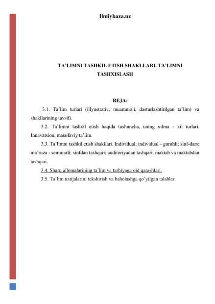 Ilmiybaza.uz 
 
 
 
 
TA’LIMNI TASHKIL ETISH SHAKLLARI. TA’LIMNI 
TASHXISLASH 
 
 
REJA: 
 3.1. Ta’lim turlari (illyustrativ, muammoli, dasturlashtirilgan ta’lim) va 
shakllarining tavsifi. 
3.2. Ta’limni tashkil etish haqida tushuncha, uning xilma - xil turlari. 
Innavatsion, masofaviy ta’lim. 
3.3. Ta’limni tashkil etish shakllari. Individual; individual - guruhli; sinf-dars; 
ma’ruza - seminarli; sinfdan tashqari; auditoriyadan tashqari, maktab va maktabdan 
tashqari. 
3.4. Sharq allomalarining ta’lim va tarbiyaga oid qarashlari. 
3.5. Ta’lim natijalarini tekshirish va baholashga qo’yilgan talablar. 
 
 
 
 
 
 
 
 
 
 
 
