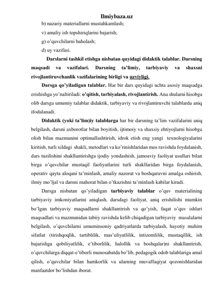 Ilmiybaza.uz 
b) nаzаriy mаtеriаllаrni mustаhkаmlаsh; 
v) аmаliy ish tоpshiriqlаrini bаjаrish; 
g) o’quvchilаrni bаhоlаsh; 
d) uy vаzifаsi. 
            Darslarni tashkil etishga nisbatan quyidagi didaktik talablar. Darsning 
maqsadi 
va 
vazifalari. 
Darsning 
ta’limiy, 
tarbiyaviy 
va 
shaxsni 
rivojlantiruvchanlik vazifalarining birligi va uzviyligi. 
Darsga qo’yiladigan talablar. Har bir dars quyidagi uchta asosiy maqsadga 
erishishga yo’naltiriladi: o’qitish, tarbiyalash, rivojlantirish. Ana shularni hisobga 
olib darsga umumiy talablar didaktik, tarbiyaviy va rivojlantiruvchi talablarda aniq 
ifodalanadi. 
Didaktik (yoki ta’lim)iy talablarga har bir darsning ta’lim vazifalarini aniq 
belgilash, darsni axborotlar bilan boyitish, ijtimoiy va shaxsiy ehtiyojlarni hisobga 
olish bilan mazmunini optimallashtirish, idrok etish eng yangi  texnologiyalarini 
kiritish, turli xildagi  shakli, metodlari va ko’rinishlaridan mos ravishda foydalanish, 
dars tuzilishini shakllantirishga ijodiy yondashish, jamoaviy faoliyat usullari bilan 
birga o’quvchilar mustaqil faoliyatlarini turli shakllaridan birga foydalanish, 
operativ qayta aloqani ta’minlash, amaliy nazorat va boshqaruvni amalga oshirish, 
ilmiy mo’ljal va darsni mahorat bilan o’tkazishni ta’minlash kabilar kiradi. 
Darsga nisbatan qo’yiladigan tarbiyaviy talablar o’quv materialining 
tarbiyaviy imkoniyatlarini aniqlash, darsdagi faoliyat, aniq erishilishi mumkin 
bo’lgan tarbiyaviy maqsadlarni shakllantirish va qo’yish, faqat o’quv ishlari 
maqsadlari va mazmunidan tabiiy ravishda kelib chiqadigan tarbiyaviy  masalalarni 
belgilash, o’quvchilarni umuminsoniy qadriyatlarda tarbiyalash, hayotiy muhim 
sifatlar (tirishqoqlik, tartiblilik, mas’uliyatlilik, intizomlilik, mustaqillik, ish 
bajarishga qobiliyatlilik, e’tiborlilik, halollik va boshqalar)ni shakllantirish, 
o’quvchilarga diqqat-e’tiborli munosabatda bo’lib, pedagogik odob talablariga amal 
qilish, o’quvchilar bilan hamkorlik va ularning muvaffaqiyat qozonishlaridan 
manfaatdor bo’lishdan iborat. 
