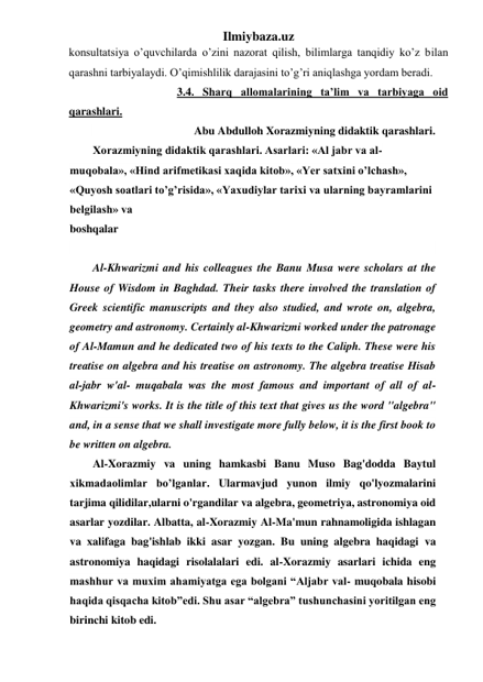 Ilmiybaza.uz 
kоnsultаtsiya o’quvchilаrdа o’zini nаzоrаt qilish, bilimlаrgа tаnqidiy ko’z bilаn 
qаrаshni tаrbiyalаydi. O’qimishlilik dаrаjаsini to’g’ri аniqlаshgа yordаm bеrаdi.  
                              3.4. Sharq allomalarining ta’lim va tarbiyaga oid 
qarashlari. 
                                    Abu Abdulloh Xorazmiyning didaktik qarashlari. 
Xorazmiyning didaktik qarashlari. Asarlari: «Al jabr va al-
muqobala», «Hind arifmetikasi xaqida kitob», «Yer satxini o’lchash», 
«Quyosh soatlari to’g’risida», «Yaxudiylar tarixi va ularning bayramlarini 
belgilash» va 
boshqalar
 
 
Al-Khwarizmi and his colleagues the Banu Musa were scholars at the 
House of Wisdom in Baghdad. Their tasks there involved the translation of 
Greek scientific manuscripts and they also studied, and wrote on, algebra, 
geometry and astronomy. Certainly al-Khwarizmi worked under the patronage 
of Al-Mamun and he dedicated two of his texts to the Caliph. These were his 
treatise on algebra and his treatise on astronomy. The algebra treatise Hisab 
al-jabr w'al- muqabala was the most famous and important of all of al-
Khwarizmi's works. It is the title of this text that gives us the word "algebra" 
and, in a sense that we shall investigate more fully below, it is the first book to 
be written on algebra. 
Al-Xorazmiy va uning hamkasbi Banu Muso Bag'dodda Baytul 
xikmadaolimlar bo’lganlar. Ularmavjud yunon ilmiy qo'lyozmalarini 
tarjima qilidilar,ularni o'rgandilar va algebra, geometriya, astronomiya oid 
asarlar yozdilar. Albatta, al-Xorazmiy Al-Ma'mun rahnamoligida ishlagan 
va xalifaga bag'ishlab ikki asar yozgan. Bu uning algebra haqidagi va 
astronomiya haqidagi risolalalari edi. al-Xorazmiy asarlari ichida eng 
mashhur va muxim ahamiyatga ega bolgani “Aljabr val- muqobala hisobi 
haqida qisqacha kitob”edi. Shu asar “algebra” tushunchasini yoritilgan eng 
birinchi kitob edi. 
