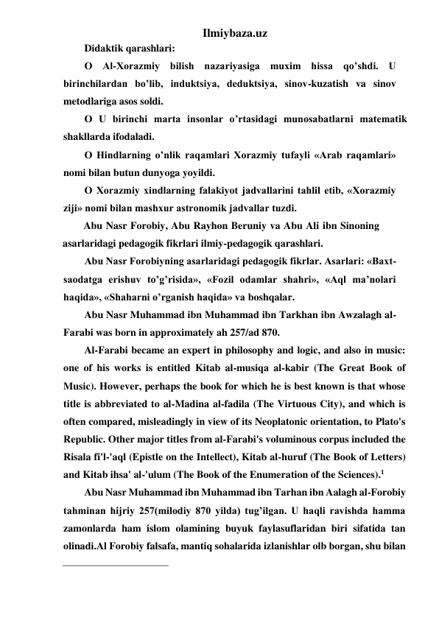 Ilmiybaza.uz 
Didaktik qarashlari: 
О Al-Xorazmiy bilish nazariyasiga muxim hissa qo’shdi. U 
birinchilardan bo’lib, induktsiya, deduktsiya, sinov-kuzatish va sinov 
metodlariga asos soldi. 
О U birinchi marta insonlar o’rtasidagi munosabatlarni matematik 
shakllarda ifodaladi. 
О Hindlarning o’nlik raqamlari Xorazmiy tufayli «Arab raqamlari» 
nomi bilan butun dunyoga yoyildi. 
О Xorazmiy xindlarning falakiyot jadvallarini tahlil etib, «Xorazmiy 
ziji» nomi bilan mashxur astronomik jadvallar tuzdi. 
Abu Nasr Forobiy, Abu Rayhon Beruniy va Abu Ali ibn Sinoning 
asarlaridagi pedagogik fikrlari ilmiy-pedagogik qarashlari. 
Abu Nasr Forobiyning asarlaridagi pedagogik fikrlar. Asarlari: «Baxt-
saodatga erishuv to’g’risida», «Fozil odamlar shahri», «Aql ma’nolari 
haqida», «Shaharni o’rganish haqida» va boshqalar.  
Abu Nasr Muhammad ibn Muhammad ibn Tarkhan ibn Awzalagh al-
Farabi was born in approximately ah 257/ad 870. 
Al-Farabi became an expert in philosophy and logic, and also in music: 
one of his works is entitled Kitab al-musiqa al-kabir (The Great Book of 
Music). However, perhaps the book for which he is best known is that whose 
title is abbreviated to al-Madina al-fadila (The Virtuous City), and which is 
often compared, misleadingly in view of its Neoplatonic orientation, to Plato's 
Republic. Other major titles from al-Farabi's voluminous corpus included the 
Risala fi'l-'aql (Epistle on the Intellect), Kitab al-huruf (The Book of Letters) 
and Kitab ihsa' al-'ulum (The Book of the Enumeration of the Sciences).1 
Abu Nasr Muhammad ibn Muhammad ibn Tarhan ibn Aalagh al-Forobiy 
tahminan hijriy 257(milodiy 870 yilda) tug’ilgan. U haqli ravishda hamma 
zamonlarda ham islom olamining buyuk faylasuflaridan biri sifatida tan 
olinadi.Al Forobiy falsafa, mantiq sohalarida izlanishlar olb borgan, shu bilan 
                                                 
 
