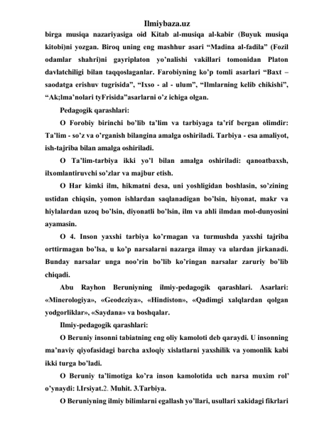 Ilmiybaza.uz 
birga musiqa nazariyasiga oid Kitab al-musiqa al-kabir (Buyuk musiqa 
kitobi)ni yozgan. Biroq uning eng mashhur asari “Madina al-fadila” (Fozil 
odamlar shahri)ni gayriplaton yo’nalishi vakillari tomonidan Platon 
davlatchiligi bilan taqqoslaganlar. Farobiyning ko’p tomli asarlari “Baxt –
saodatga erishuv tugrisida”, “Ixso - al - ulum”, “Ilmlarning kelib chikishi”, 
“Ak;lma’nolari tyFrisida”asarlarni o’z ichiga olgan. 
Pedagogik qarashlari: 
О Forobiy birinchi bo’lib ta’lim va tarbiyaga ta’rif bergan olimdir: 
Ta’lim - so’z va o’rganish bilangina amalga oshiriladi. Tarbiya - esa amaliyot, 
ish-tajriba bilan amalga oshiriladi. 
О Ta’lim-tarbiya ikki yo’l bilan amalga oshiriladi: qanoatbaxsh, 
ilxomlantiruvchi so’zlar va majbur etish. 
О Har kimki ilm, hikmatni desa, uni yoshligidan boshlasin, so’zining 
ustidan chiqsin, yomon ishlardan saqlanadigan bo’lsin, hiyonat, makr va 
hiylalardan uzoq bo’lsin, diyonatli bo’lsin, ilm va ahli ilmdan mol-dunyosini 
ayamasin. 
О 4. Inson yaxshi tarbiya ko’rmagan va turmushda yaxshi tajriba 
orttirmagan bo’lsa, u ko’p narsalarni nazarga ilmay va ulardan jirkanadi. 
Bunday narsalar unga noo’rin bo’lib ko’ringan narsalar zaruriy bo’lib 
chiqadi. 
Abu Rayhon Beruniyning ilmiy-pedagogik qarashlari. Asarlari: 
«Minerologiya», «Geodeziya», «Hindiston», «Qadimgi xalqlardan qolgan 
yodgorliklar», «Saydana» va boshqalar. 
Ilmiy-pedagogik qarashlari: 
О Beruniy insonni tabiatning eng oliy kamoloti deb qaraydi. U insonning 
ma’naviy qiyofasidagi barcha axloqiy xislatlarni yaxshilik va yomonlik kabi 
ikki turga bo’ladi. 
О Beruniy ta’limotiga ko’ra inson kamolotida uch narsa muxim rol’ 
o’ynaydi: l.Irsiyat.2. Muhit. 3.Tarbiya. 
О Beruniyning ilmiy bilimlarni egallash yo’llari, usullari xakidagi fikrlari 
