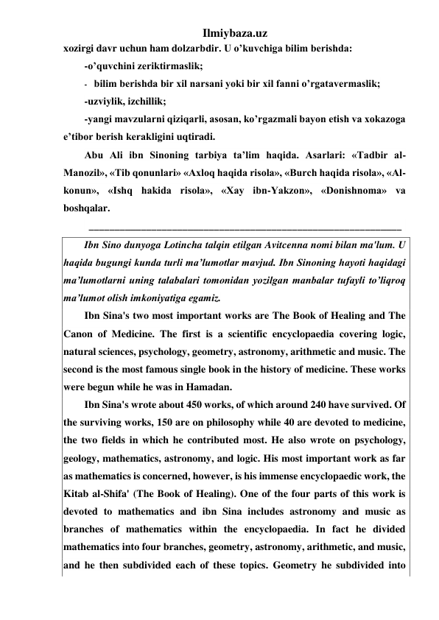 Ilmiybaza.uz 
xozirgi davr uchun ham dolzarbdir. U o’kuvchiga bilim berishda: 
-o’quvchini zeriktirmaslik; 
- bilim berishda bir xil narsani yoki bir xil fanni o’rgatavermaslik; 
-uzviylik, izchillik; 
-yangi mavzularni qiziqarli, asosan, ko’rgazmali bayon etish va xokazoga 
e’tibor berish kerakligini uqtiradi. 
Abu Ali ibn Sinoning tarbiya ta’lim haqida. Asarlari: «Tadbir al-
Manozil», «Tib qonunlari» «Axloq haqida risola», «Burch haqida risola», «Al-
konun», «Ishq hakida risola», «Xay ibn-Yakzon», «Donishnoma» va 
boshqalar. 
 ____________________________________________________________  
Ibn Sino dunyoga Lotincha talqin etilgan Avitcenna nomi bilan ma'lum. U 
haqida bugungi kunda turli ma’lumotlar mavjud. Ibn Sinoning hayoti haqidagi 
ma’lumotlarni uning talabalari tomonidan yozilgan manbalar tufayli to’liqroq 
ma’lumot olish imkoniyatiga egamiz. 
Ibn Sina's two most important works are The Book of Healing and The 
Canon of Medicine. The first is a scientific encyclopaedia covering logic, 
natural sciences, psychology, geometry, astronomy, arithmetic and music. The 
second is the most famous single book in the history of medicine. These works 
were begun while he was in Hamadan. 
Ibn Sina's wrote about 450 works, of which around 240 have survived. Of 
the surviving works, 150 are on philosophy while 40 are devoted to medicine, 
the two fields in which he contributed most. He also wrote on psychology, 
geology, mathematics, astronomy, and logic. His most important work as far 
as mathematics is concerned, however, is his immense encyclopaedic work, the 
Kitab al-Shifa' (The Book of Healing). One of the four parts of this work is 
devoted to mathematics and ibn Sina includes astronomy and music as 
branches of mathematics within the encyclopaedia. In fact he divided 
mathematics into four branches, geometry, astronomy, arithmetic, and music, 
and he then subdivided each of these topics. Geometry he subdivided into 
