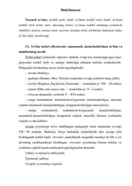 Ilmiybaza.uz 
 
Tayanch so’zlar: tashkil etish, shakl, ta’limni tashkil etish shakli, ta’limni 
tashkil etish tizimi, dars, darsning turlari, ta’limni tashkil etishning yordamchi 
shakllari, tashxis, tashxis etish, nazorat, hisobga olish, tekshirish, baholash, baho, 
ta’lim sifati, monitoring. 
 
3.1. Ta’lim turlari (illyustrativ, muammoli, dasturlashtirilgan ta’lim) va 
shakllarining tavsifi. 
Ta'lim turlari (yunoncha «species» alohida, o'ziga xos xususiyatga ega) o'quv 
jarayonini tashkil etish va amalga oshirishga nisbatan turlicha yondashuvdir. 
Pedagogik tizimlarning asosiy turlari quyidagilardir: 
—arxaik (ibtidoiy); 
—qadimgi (Shumer, Misr, Xitoyda eramizdan avvalgi uchinchi ming yillik); 
—avestiy (Baqtriya, Sug'diyona, Xorazmda — eramizdan av. VII— VI asrlar); 
—yunon (Ellin, rim-yunon, rim — eramizdan av. V—I asrlar); 
—o'rta asr (dogmatik, sxolastik V—XVI asrlar); 
—yangi (tushuntirish, tushuntirish-ko'rgazmali, dasturlashtirilgan, masofali 
o'qitish muammoli-dasturlashtirilgan, komputerlashtirilgan innovatsion); 
—xorijiy 
(tushuntirish, 
tushuntirish-ko'rgazmali, 
dasturlashtirilgan, 
muammoli-dasturlashtirilgan, komputerli o'qitish, masofali, Internet yordamida 
o'qitish va shu kabilar). 
Avesto g'oyalariga ko'ra shakllangan pedagogik tizim eramizdan avvalgi 
VII—VI asrlarda, Markaziy Osiyo hududida zardushtiylik dini yuzaga kela 
boshlaganda tashkil topdi. «Avesto» zardushtiylik muqaddas manbayi bo’lib, u o'z 
davrining ensiklopediyasi hisoblagan. «Avesto» g'oyalariga binoan bolalar va 
yoshlarni o'qitish hamda tarbiyalash quyidagilardan iboratdir: 
1) diniy va ma'naviy tarbiyalash; 
2) jismoniy tarbiya; 
3) o'qish va yozishga o'rgatish. 
