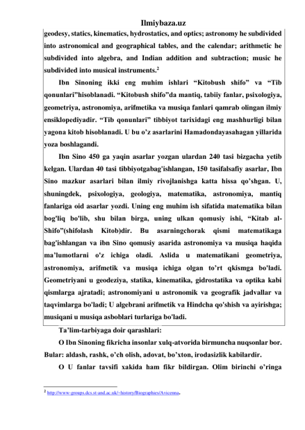 Ilmiybaza.uz 
geodesy, statics, kinematics, hydrostatics, and optics; astronomy he subdivided 
into astronomical and geographical tables, and the calendar; arithmetic he 
subdivided into algebra, and Indian addition and subtraction; music he 
subdivided into musical instruments.2 
Ibn Sinoning ikki eng muhim ishlari “Kitobush shifo” va “Tib 
qonunlari”hisoblanadi. “Kitobush shifo”da mantiq, tabiiy fanlar, psixologiya, 
geometriya, astronomiya, arifmetika va musiqa fanlari qamrab olingan ilmiy 
ensiklopediyadir. “Tib qonunlari” tibbiyot tarixidagi eng mashhurligi bilan 
yagona kitob hisoblanadi. U bu o’z asarlarini Hamadondayasahagan yillarida 
yoza boshlagandi. 
Ibn Sino 450 ga yaqin asarlar yozgan ulardan 240 tasi bizgacha yetib 
kelgan. Ulardan 40 tasi tibbiyotgabag'ishlangan, 150 tasifalsafiy asarlar, Ibn 
Sino mazkur asarlari bilan ilmiy rivojlanishga katta hissa qo’shgan. U, 
shuningdek, psixologiya, geologiya, matematika, astronomiya, mantiq 
fanlariga oid asarlar yozdi. Uning eng muhim ish sifatida matematika bilan 
bog'liq bo'lib, shu bilan birga, uning ulkan qomusiy ishi, “Kitab al-
Shifo”(shifolash 
Kitob)dir. 
Bu 
asarningchorak 
qismi 
matematikaga 
bag'ishlangan va ibn Sino qomusiy asarida astronomiya va musiqa haqida 
ma’lumotlarni o'z ichiga oladi. Aslida u matematikani geometriya, 
astronomiya, arifmetik va musiqa ichiga olgan to’rt qkismga bo'ladi. 
Geometriyani u geodeziya, statika, kinematika, gidrostatika va optika kabi 
qismlarga ajratadi; astronomiyani u astronomik va geografik jadvallar va 
taqvimlarga bo'ladi; U algebrani arifmetik va Hindcha qo'shish va ayirishga; 
musiqani u musiqa asboblari turlariga bo'ladi. 
Ta’lim-tarbiyaga doir qarashlari: 
О Ibn Sinoning fikricha insonlar xulq-atvorida birmuncha nuqsonlar bor. 
Bular: aldash, rashk, o’ch olish, adovat, bo’xton, irodasizlik kabilardir. 
О U fanlar tavsifi xakida ham fikr bildirgan. Olim birinchi o’ringa 
                                                 
2 http://www-groups.dcs.st-and.ac.uk/~history/Biographies/Avicenna. 
 
