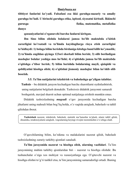 Ilmiybaza.uz 
tibbiyot fanlarini ko’yadi. Falsafani esa ikki guruhga-nazariy va amaliy 
guruhga bo’ladi. U birinchi guruhga etika, iqtisod, siyosatni kiritadi. Ikkinchi 
guruxga 
fizika, matematika, metafizika 
dunyo 
qonuniyatlarini o’rganuvchi barcha fanlarni kiritgan. 
Ibn Sino bilim olishda bolalarni jamoa bo’lib maktabda o’kitish 
zarurligini ko’rsatadi va ta’limda kuyidagilarga rioya etish zarurligini 
ta’kidlaydi: 1) bolaga bilim berishda birdaniga kitobga band kilib ko’ymaslik; 
2) ta’limda engildan qiyinga 123ori shorkali bilim berish; 3) olib boriladigan 
mashqlar bolalar yoshiga mos bo’lishi; 4) o’qitishda jamoa bo’lib maktabda 
o’qitishga e’tibor berish; 5) bilim berishda bolalarning mayli, qiziqishi va 
qobiliyatini hisobga olish; 6) o’qitishni jismoniy mashqlar bilan ko’shib olib 
boorish. 
3.5. Ta’lim natijalarini tekshirish va baholashga qo’yilgan talablar.  
Tashxis – bu didaktik jarayon kechadigan barcha sharoitlarni oydinlashtirish, 
uning natijalarini belgilash demakdir. Tashxissiz didaktik jarayonni samarali 
boshqarish, mavjud sharoit uchun optimal natijalarga erishish mumkin emas. 
Didaktik tashxislashning maqsadi o’quv jarayonida kechadigan barcha 
jihatlarni uning mahsuli bilan bog’liq holda, o’z vaqtida aniqlash, baholash va tahlil 
qilishdan iborat. 
 
 
 
 
O’quvchilarning bilim, ko’nikma va malakalarini nazorat qilish, baholash 
tashxislashning zaruriy tarkibiy qismlari sanaladi.  
Ta’lim jarayonida nazorat va hisobga olish, ularning vazifalari. Ta’lim 
jarayonining muhim tarkibiy qismlaridan biri – nazorat va hisobga olishdir. Bu 
tushunchalar o’ziga xos mohiyat va xususiyatlarga ega. O’qituvchi nazorat va 
hisobga olishni to’g’ri tashkil etsa, ta’lim jarayonining samaradorligi ortadi. Buning 
Tashxislash nazorat, tekshirish, baholash, statistik ma’lumotlar to‘plash, ularni tahlil qilish, 
dinamika, tendensiyalarni aniqlash, voqealarning keyingi rivojini taxminlashni o‘z ichiga oladi. 
 
