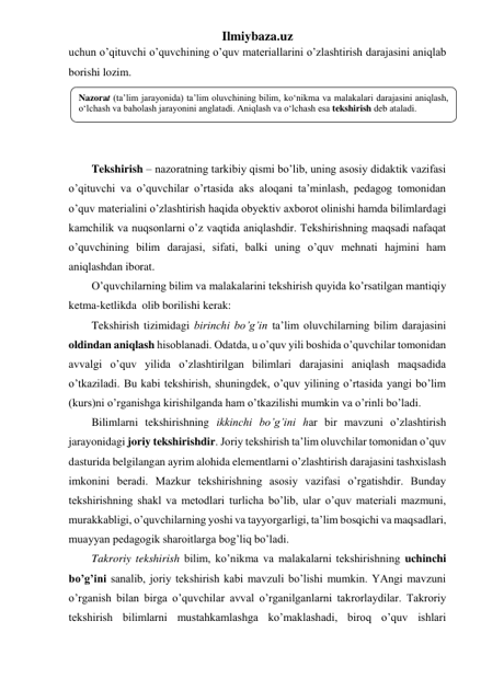 Ilmiybaza.uz 
uchun o’qituvchi o’quvchining o’quv materiallarini o’zlashtirish darajasini aniqlab 
borishi lozim. 
 
 
 
 
Tekshirish – nazoratning tarkibiy qismi bo’lib, uning asosiy didaktik vazifasi 
o’qituvchi va o’quvchilar o’rtasida aks aloqani ta’minlash, pedagog tomonidan 
o’quv materialini o’zlashtirish haqida obyektiv axborot olinishi hamda bilimlardagi 
kamchilik va nuqsonlarni o’z vaqtida aniqlashdir. Tekshirishning maqsadi nafaqat 
o’quvchining bilim darajasi, sifati, balki uning o’quv mehnati hajmini ham 
aniqlashdan iborat. 
O’quvchilarning bilim va malakalarini tekshirish quyida ko’rsatilgan mantiqiy 
ketma-ketlikda  olib borilishi kerak: 
Tekshirish tizimidagi birinchi bo’g’in ta’lim oluvchilarning bilim darajasini 
oldindan aniqlash hisoblanadi. Odatda, u o’quv yili boshida o’quvchilar tomonidan 
avvalgi o’quv yilida o’zlashtirilgan bilimlari darajasini aniqlash maqsadida 
o’tkaziladi. Bu kabi tekshirish, shuningdek, o’quv yilining o’rtasida yangi bo’lim 
(kurs)ni o’rganishga kirishilganda ham o’tkazilishi mumkin va o’rinli bo’ladi. 
Bilimlarni tekshirishning ikkinchi bo’g’ini har bir mavzuni o’zlashtirish 
jarayonidagi joriy tekshirishdir. Joriy tekshirish ta’lim oluvchilar tomonidan o’quv 
dasturida belgilangan ayrim alohida elementlarni o’zlashtirish darajasini tashxislash 
imkonini beradi. Mazkur tekshirishning asosiy vazifasi o’rgatishdir. Bunday 
tekshirishning shakl va metodlari turlicha bo’lib, ular o’quv materiali mazmuni, 
murakkabligi, o’quvchilarning yoshi va tayyorgarligi, ta’lim bosqichi va maqsadlari, 
muayyan pedagogik sharoitlarga bog’liq bo’ladi. 
Takroriy tekshirish bilim, ko’nikma va malakalarni tekshirishning uchinchi 
bo’g’ini sanalib, joriy tekshirish kabi mavzuli bo’lishi mumkin. YAngi mavzuni 
o’rganish bilan birga o’quvchilar avval o’rganilganlarni takrorlaydilar. Takroriy 
tekshirish bilimlarni mustahkamlashga ko’maklashadi, biroq o’quv ishlari 
Nazorat (ta’lim jarayonida) ta’lim oluvchining bilim, ko‘nikma va malakalari darajasini aniqlash, 
o‘lchash va baholash jarayonini anglatadi. Aniqlash va o‘lchash esa tekshirish deb ataladi.  
 
