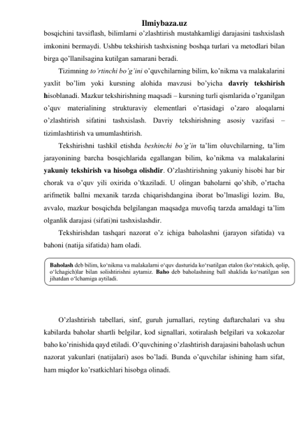 Ilmiybaza.uz 
bosqichini tavsiflash, bilimlarni o’zlashtirish mustahkamligi darajasini tashxislash 
imkonini bermaydi. Ushbu tekshirish tashxisning boshqa turlari va metodlari bilan 
birga qo’llanilsagina kutilgan samarani beradi. 
Tizimning to’rtinchi bo’g’ini o’quvchilarning bilim, ko’nikma va malakalarini 
yaxlit bo’lim yoki kursning alohida mavzusi bo’yicha davriy tekshirish 
hisoblanadi. Mazkur tekshirishning maqsadi – kursning turli qismlarida o’rganilgan 
o’quv materialining strukturaviy elementlari o’rtasidagi o’zaro aloqalarni 
o’zlashtirish sifatini tashxislash. Davriy tekshirishning asosiy vazifasi – 
tizimlashtirish va umumlashtirish. 
Tekshirishni tashkil etishda beshinchi bo’g’in ta’lim oluvchilarning, ta’lim 
jarayonining barcha bosqichlarida egallangan bilim, ko’nikma va malakalarini 
yakuniy tekshirish va hisobga olishdir. O’zlashtirishning yakuniy hisobi har bir 
chorak va o’quv yili oxirida o’tkaziladi. U olingan baholarni qo’shib, o’rtacha 
arifmetik ballni mexanik tarzda chiqarishdangina iborat bo’lmasligi lozim. Bu, 
avvalo, mazkur bosqichda belgilangan maqsadga muvofiq tarzda amaldagi ta’lim 
olganlik darajasi (sifati)ni tashxislashdir. 
Tekshirishdan tashqari nazorat o’z ichiga baholashni (jarayon sifatida) va 
bahoni (natija sifatida) ham oladi.  
 
 
 
 
 
O’zlashtirish tabellari, sinf, guruh jurnallari, reyting daftarchalari va shu 
kabilarda baholar shartli belgilar, kod signallari, xotiralash belgilari va xokazolar 
baho ko’rinishida qayd etiladi. O’quvchining o’zlashtirish darajasini baholash uchun 
nazorat yakunlari (natijalari) asos bo’ladi. Bunda o’quvchilar ishining ham sifat, 
ham miqdor ko’rsatkichlari hisobga olinadi.  
Baholash deb bilim, ko‘nikma va malakalarni o‘quv dasturida ko‘rsatilgan etalon (ko‘rstakich, qolip, 
o‘lchagich)lar bilan solishtirishni aytamiz. Baho deb baholashning ball shaklida ko‘rsatilgan son 
jihatdan o‘lchamiga aytiladi. 
