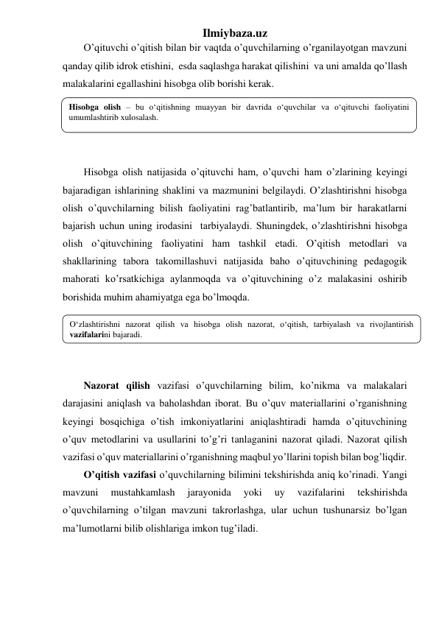 Ilmiybaza.uz 
O’qituvchi o’qitish bilan bir vaqtda o’quvchilarning o’rganilayotgan mavzuni 
qanday qilib idrok etishini,  esda saqlashga harakat qilishini  va uni amalda qo’llash 
malakalarini egallashini hisobga olib borishi kerak.  
 
 
 
 
Hisobga olish natijasida o’qituvchi ham, o’quvchi ham o’zlarining keyingi 
bajaradigan ishlarining shaklini va mazmunini belgilaydi. O’zlashtirishni hisobga 
olish o’quvchilarning bilish faoliyatini rag’batlantirib, ma’lum bir harakatlarni 
bajarish uchun uning irodasini  tarbiyalaydi. Shuningdek, o’zlashtirishni hisobga 
olish o’qituvchining faoliyatini ham tashkil etadi. O’qitish metodlari va 
shakllarining tabora takomillashuvi natijasida baho o’qituvchining pedagogik 
mahorati ko’rsatkichiga aylanmoqda va o’qituvchining o’z malakasini oshirib 
borishida muhim ahamiyatga ega bo’lmoqda. 
 
 
 
 
Nazorat qilish vazifasi o’quvchilarning bilim, ko’nikma va malakalari 
darajasini aniqlash va baholashdan iborat. Bu o’quv materiallarini o’rganishning 
keyingi bosqichiga o’tish imkoniyatlarini aniqlashtiradi hamda o’qituvchining 
o’quv metodlarini va usullarini to’g’ri tanlaganini nazorat qiladi. Nazorat qilish 
vazifasi o’quv materiallarini o’rganishning maqbul yo’llarini topish bilan bog’liqdir. 
O’qitish vazifasi o’quvchilarning bilimini tekshirishda aniq ko’rinadi. Yangi 
mavzuni 
mustahkamlash 
jarayonida 
yoki 
uy 
vazifalarini 
tekshirishda 
o’quvchilarning o’tilgan mavzuni takrorlashga, ular uchun tushunarsiz bo’lgan 
ma’lumotlarni bilib olishlariga imkon tug’iladi.  
Hisobga olish – bu o‘qitishning muayyan bir davrida o‘quvchilar va o‘qituvchi faoliyatini 
umumlashtirib xulosalash. 
 
O‘zlashtirishni nazorat qilish va hisobga olish nazorat, o‘qitish, tarbiyalash va rivojlantirish 
vazifalarini bajaradi. 
 
