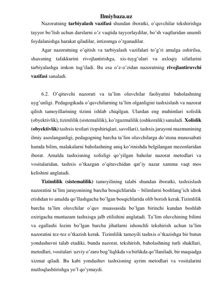 Ilmiybaza.uz 
Nazoratning tarbiyalash vazifasi shundan iboratki, o’quvchilar tekshirishga 
tayyor bo’lish uchun darslarni o’z vaqtida tayyorlaydilar, bo’sh vaqtlaridan unumli 
foydalanishga harakat qiladilar, intizomga o’rganadilar. 
Agar nazoratning o’qitish va tarbiyalash vazifalari to’g’ri amalga oshirilsa, 
shaxsning tafakkurini rivojlantirishga, xis-tuyg’ulari va axloqiy sifatlarini 
tarbiyalashga imkon tug’iladi. Bu esa o’z-o’zidan nazoratning rivojlantiruvchi 
vazifasi sanaladi. 
 
6.2. O’qituvchi nazorati va ta’lim oluvchilar faoliyatini baholashning 
uyg’unligi. Pedagogikada o’quvchilarning ta’lim olganligini tashxislash va nazorat 
qilish tamoyillarining tizimi ishlab chiqilgan. Ulardan eng muhimlari xolislik 
(obyektivlik), tizimlilik (sistemalilik), ko’rgazmalilik (oshkoralik) sanaladi. Xolislik 
(obyektivlik) tashxis testlari (topshiriqlari, savollari), tashxis jarayoni mazmunining 
ilmiy asoslanganligi, pedagogning barcha ta’lim oluvchilarga do’stona munosabati 
hamda bilim, malakalarni baholashning aniq ko’rinishda belgilangan mezonlaridan 
iborat. Amalda tashxisning xolisligi qo’yilgan baholar nazorat metodlari va 
vositalaridan, tashxis o’tkazgan o’qituvchidan qat’iy nazar xamma vaqt mos 
kelishini anglatadi. 
Tizimlilik (sistemalilik) tamoyilining talabi shundan iboratki, tashxislash 
nazoratini ta’lim jarayonining barcha bosqichlarida – bilimlarni boshlang’ich idrok 
etishdan to amalda qo’llashgacha bo’lgan bosqichlarida olib borish kerak.Tizimlilik 
barcha ta’lim oluvchilar o’quv muassasida bo’lgan birinchi kundan boshlab 
oxirigacha muntazam tashxisga jalb etilishini anglatadi. Ta’lim oluvchining bilimi 
va egallashi lozim bo’lgan barcha jihatlarni ishonchli tekshirish uchun ta’lim 
nazoratini tez-tez o’tkazish kerak. Tizimlilik tamoyili tashxis o’tkazishga bir butun 
yondashuvni talab etadiki, bunda nazorat, tekshirish, baholashning turli shakllari, 
metodlari, vositalari  uzviy o’zaro bog’liqlikda va birlikda qo’llaniladi, bir maqsadga 
xizmat qiladi. Bu kabi yondashuv tashxisning ayrim metodlari va vositalarini 
mutloqlashtirishga yo’l qo’ymaydi. 
