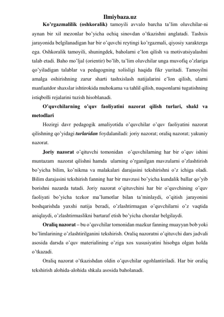 Ilmiybaza.uz 
Ko’rgazmalilik (oshkoralik) tamoyili avvalo barcha ta’lim oluvchilar-ni 
aynan bir xil mezonlar bo’yicha ochiq sinovdan o’tkazishni anglatadi. Tashxis 
jarayonida belgilanadigan har bir o’quvchi reytingi ko’rgazmali, qiyosiy xarakterga 
ega. Oshkoralik tamoyili, shuningdek, baholarni e’lon qilish va motivatsiyalashni 
talab etadi. Baho mo’ljal (orientir) bo’lib, ta’lim oluvchilar unga muvofiq o’zlariga 
qo’yiladigan talablar va pedagogning xolisligi haqida fikr yuritadi. Tamoyilni 
amalga oshirishning zarur sharti tashxislash natijalarini e’lon qilish, ularni 
manfaatdor shaxslar ishtirokida muhokama va tahlil qilish, nuqsonlarni tugatishning 
istiqbolli rejalarini tuzish hisoblanadi. 
O’quvchilarning o’quv faoliyatini nazorat qilish turlari, shakl va 
metodlari 
Hozirgi davr pedagogik amaliyotida o’quvchilar o’quv faoliyatini nazorat 
qilishning qo’yidagi turlaridan foydalaniladi: joriy nazorat; oraliq nazorat; yakuniy 
nazorat. 
Joriy nazorat o’qituvchi tomonidan  o’quvchilarning har bir o’quv ishini 
muntazam  nazorat qilishni hamda  ularning o’rganilgan mavzularni o’zlashtirish 
bo’yicha bilim, ko’nikma va malakalari darajasini tekshirishni o’z ichiga oladi. 
Bilim darajasini tekshirish fanning har bir mavzusi bo’yicha kundalik ballar qo’yib 
borishni nazarda tutadi. Joriy nazorat o’qituvchini har bir o’quvchining o’quv 
faoliyati bo’yicha tezkor ma’lumotlar bilan ta’minlaydi, o’qitish jarayonini 
boshqarishda yaxshi natija beradi, o’zlashtirmagan o’quvchilarni o’z vaqtida 
aniqlaydi, o’zlashtirmaslikni bartaraf etish bo’yicha choralar belgilaydi. 
Oraliq nazorat – bu o’quvchilar tomonidan mazkur fanning muayyan bob yoki 
bo’limlarining o’zlashtirilganini tekshirish. Oraliq nazoratni o’qituvchi dars jadvali 
asosida darsda o’quv materialining o’ziga xos xususiyatini hisobga olgan holda 
o’tkazadi.  
Oraliq nazorat o’tkazishdan oldin o’quvchilar ogohlantiriladi. Har bir oraliq 
tekshirish alohida-alohida shkala asosida baholanadi. 
