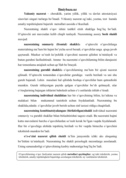 Ilmiybaza.uz 
Yakuniy nazorat – choraklik, yarim yillik, yillik va davlat attestatsiyasi 
sinovlari singari turlarga bo’linadi. YAkuniy nazorat og’zaki, yozma, test  hamda 
amaliy topshiriqlarni bajarish  metodlari asosida o’tkaziladi. 
Nazoratning shakli o’quv ishini tashkil etish shakliga bog’liq bo’ladi. 
O’qituvchi uni mavzudan kelib chiqib tanlaydi. Nazoratning asosiy besh shakli 
mavjud:  
nazoratning ommaviy (frontal) shaklida  o’qituvchi o’quvchilarga 
materialning ma’lum bir hajmi bo’yicha savol beradi, o’quvchilar unga  qisqa javob 
qaytaradi. Mazkur so’rash ko’pchilik o’quvchini nazorat qilishni ta’minlaydi va 
butun guruhni faollashtiradi. Ammo  bu nazoratni o’quvchilarning bilim darajasini 
har tomonlama aniqlash uchun qo’llab bo’lmaydi. 
nazoratning guruhli shaklida o’quvchilarning ma’lum bir qismi nazorat 
qilinadi. O’qituvchi tomonidan o’quvchilar guruhiga  vazifa beriladi va uni shu 
guruh bajaradi. Lekin  masalani hal qilishda boshqa o’quvchilar ham qatnashishi 
mumkin. Guruh ishlayotgan paytda qolgan o’quvchilar bo’sh qolmaydi, ular 
o’rtoqlarining bajargan ishlarini baholash uchun o’z ustilarida ishlab o’tiradi. 
nazoratning individual shaklidan har bir o’quvchining bilim, ko’nikma va 
malakasi bilan  mukammal tanishish uchun foydalaniladi. Nazoratning bu 
shaklida,odatda  o’quvchilar javob berish uchun sinf taxtasi oldiga chaqiriladi.  
nazoratning kombinatsiyalangan (biriktirilgan)shakli individual nazoratni 
ommaviy va guruhli shakllar bilan birlashtirishni taqozo etadi. Bu nazoratni hajmi 
katta mavzularni barcha o’quvchilardan so’rash kerak bo’lgan vaqtda foydalanadi. 
Har bir o’quvchiga alohida topshiriq beriladi va bir vaqtda birnecha o’quvchini 
tekshirish mumkin bo’ladi. 
o’z-o’zini nazorat qilish shakli ta’lim jarayonida ichki aks aloqaning 
bo’lishini ta’minlaydi. Nazoratning bu shakli psixologik mezonlarga asoslanadi. 
Uning samaradorligi o’qituvchining kasbiy mahoratiga bog’liq bo’ladi. 
 
 
 
O‘quvchilarning o‘quv faoliyatini nazorat qilish metodlari quyidagilar: og‘zaki tekshirish, yozma 
tekshirish, amaliy topshiriqlarni bajarishga asoslangan tekshirish, uy vazifalarini tekshirish.  
 
