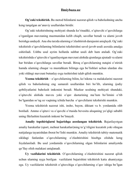 Ilmiybaza.uz 
 
Og’zaki tekshirish. Bu metod bilimlarni nazorat qilish va baholashning ancha 
keng tarqalgan an’anaviy usullaridan biridir. 
Og’zaki tekshirishning mohiyati shunda ko’rinadiki, o’qituvchi o’quvchilarga 
o’rganilgan mavzuning mazmunidan kelib chiqib, savollar beradi va ularni javob 
berishga undaydi. Ana shu tarzda ularning o’zlashtirish darajasini aniqlaydi. Og’zaki 
tekshirish o’quvchilarning bilimlarini tekshirishni savol-javob usuli asosida amalga 
oshiriladi. Ushbu usul ayrim hollarda suhbat usuli deb ham ataladi. Og’zaki 
tekshirishda o’qituvchi o’rganilayotgan mavzuni alohida qismlarga ajratadi va ularni 
har biridan o’quvchilarga savollar beradi. Biroq o’quvchilarning nutqini o’stirish 
hamda ularning chuqur va mustahkam bilimga ega bo’lishlari uchun ulardan shu 
yoki oldingi mavzuni butunlay esga tushirishni talab qilish mumkin.  
Yozma tekshirish – o’quvchilarning bilim, ko’nikma va malakalarini nazorat 
qilish va baholashning eng samarali usullaridan biri bo’lib, ularning ijodiy 
qobiliyatlarini baholash imkonini beradi. Mazkur usulning mohiyati shundaki, 
o’qituvchi alohida mavzu yoki o’quv dasturining ma’lum bo’limini o’tib 
bo’lganidan so’ng oz vaqtning ichida barcha  o’quvchilarni tekshirishi mumkin. 
Yozma tekshirish nazorat ishi, insho, bayon, diktant va b. yordamida olib 
boriladi. Ammo o’qituvi va o’quvchi o’rtasida bevosita aloqaning yo’qligi sababli 
uning fikrlashini kuzatish imkoni bo’lmaydi. 
Amaliy topshiriqlarni bajarishga asoslangan tekshirish. Bajarilayotgan 
amaliy harakatlar (sport, mehnat harakatlari)ning to’g’riligini kuzatish yoki olingan 
natijalarga tayanishdan iborat bo’lishi mumkin. Amaliy tekshirish tabiiy-matematik 
sikldagi fanlardan o’quvchilarning o’zlashtirishini hisobga olishda keng 
foydalaniladi. Bu usul yordamida o’quvchilarning olgan bilimlarini amaliyotda 
qo’llay olish malakasi aniqlanadi. 
Uy vazifalarini tekshirish. O’quvchilarning o’zlashtirishini nazorat qilish 
uchun ularning uyga berilgan  vazifalarni bajarishini tekshirish katta ahamiyatga 
ega. Uy vazifalarini tekshirish o’qituvchiga o’quvchilarning o’quv ishiga bo’lgan 
