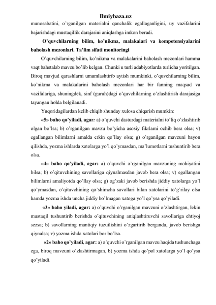 Ilmiybaza.uz 
munosabatini, o’rganilgan materialni qanchalik egallaganligini, uy vazifalarini 
bajarishdagi mustaqillik darajasini aniqlashga imkon beradi. 
 O’quvchilarning bilim, ko’nikma, malakalari va kompetensiyalarini 
baholash mezonlari. Ta’lim sifati monitoringi 
O’quvchilarning bilim, ko’nikma va malakalarini baholash mezonlari hamma 
vaqt bahstalab mavzu bo’lib kelgan. Chunki u turli adabiyotlarda turlicha yoritilgan. 
Biroq mavjud qarashlarni umumlashtirib aytish mumkinki, o’quvchilarning bilim, 
ko’nikma va malakalarini baholash mezonlari har bir fanning maqsad va 
vazifalariga, shuningdek, sinf (guruh)dagi o’quvchilarning o’zlashtirish darajasiga 
tayangan holda belgilanadi.  
Yuqoridagilardan kelib chiqib shunday xulosa chiqarish mumkin: 
«5» baho qo’yiladi, agar: a) o’quvchi dasturdagi materialni to’liq o’zlashtirib 
olgan bo’lsa; b) o’rganilgan mavzu bo’yicha asosiy fikrlarni ochib bera olsa; v) 
egallangan bilimlarni amalda erkin qo’llay olsa; g) o’rganilgan mavzuni bayon 
qilishda, yozma ishlarda xatolarga yo’l qo’ymasdan, ma’lumotlarni tushuntirib bera 
olsa. 
«4» baho qo’yiladi, agar: a) o’quvchi o’rganilgan mavzuning mohiyatini 
bilsa; b) o’qituvchining savollariga qiynalmasdan javob bera olsa; v) egallangan 
bilimlarni amaliyotda qo’llay olsa; g) og’zaki javob berishda jiddiy xatolarga yo’l 
qo’ymasdan, o’qituvchining qo’shimcha savollari bilan xatolarini to’g’rilay olsa 
hamda yozma ishda uncha jiddiy bo’lmagan xatoga yo’l qo’ysa qo’yiladi. 
 «3» baho yiladi, agar: a) o’quvchi o’rganilgan mavzuni o’zlashtirgan, lekin 
mustaqil tushuntirib berishda o’qituvchining aniqlashtiruvchi savollariga ehtiyoj 
sezsa; b) savollarning mantiqiy tuzuilishini o’zgartirib berganda, javob berishga 
qiynalsa; v) yozma ishda xatolari bor bo’lsa. 
  «2» baho qo’yiladi, agar: a) o’quvchi o’rganilgan mavzu haqida tushunchaga 
ega, biroq mavzuni o’zlashtirmagan, b) yozma ishda qo’pol xatolarga yo’l qo’ysa 
qo’yiladi. 
