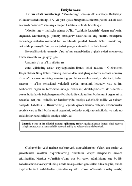 Ilmiybaza.uz 
 Ta’lim sifati monitoringi. “Monitoring” atamasi ilk maratoba Birlashgan 
Millatlar tashkilotining 1972-yil iyun oyida Stokgolm konferensiyasini tashkil etish 
arafasida “nazorat” atamasiga muqobil sifatida ishlatila boshlangan.  
“Monitoring – inglizcha atama bo’lib, “uzluksiz kuzatish” degan ma’nosini 
anglatadi. Monitoringga ijtimoiy boshqaruv nazariyasida eng muhim, boshqaruv 
sohasidagi nisbatan mustaqil bo’lim sifatida qaraladi hamda ta’lim monitoringi 
doirasida pedagogik faoliyat natijalari yuzaga chiqariladi va baholanadi. 
Respublikamizda umumiy o’rta ta’lim maktablarida o’qitish sofati monitoring 
tizimi samarali yo’lga qo’yilgan. 
Umumiy o’rta ta’lim sifatini na 
zorat qilishning turlari quyidagilardan iborat: ichki nazorat – O’zbekiston 
Respublikasi Xalq ta’limi vazirligi tomonidan tasdiqlangan tartib asosida umumiy 
o’rta ta’lim muassasasining monitoring guruhi tomonidan amalga oshiriladi; tashqi 
nazorat – ta’lim sohasidagi vakolatli davlat organlari, hududiy xalq ta’limi 
boshqaruvi organlari tomonidan amalga oshiriladi; davlat-jamoatchilik nazorati – 
qonun hujjatlarida belgilangan tartibda hududiy xalq ta’limi boshqaruvi organlari va 
nodavlat notijorat tashkilotlar hamkorligida amalga oshiriladi; milliy va xalqaro 
darajada baholash – Hukumatning tegishli qarori hamda xalqaro shartnomalar 
asosida xalq ta’limi boshqaruvi organlari, nodavlat notijorat tashkilotlar va xalqaro 
tashkilotlar hamkorligida amalga oshiriladi 
 
 
 
 
 
O’qituvchilar yoki maktab ma’muriyati, o’quvchilarning o’zlari, ota-onalar va 
jamoatchilik vakillari o’quvchilarning bilimlarini o’quv maqsadlari asosida 
tekshiradilar. Mazkur yo’nalish o’ziga xos bir qator afzalliklarga ega bo’lib, 
baholash bevosita o’quvchining sinfda amalga oshirilgan ishlari bilan bog’liq, bunda 
o’qituvchi turli uslublardan (masalan og’zaki so’rov o’tkazish, amaliy mashq 
Umumiy o‘rta ta’lim sifatini nazorat qilishning turlari quyidagilardan iborat: ichki nazorat; 
tashqi nazorat; davlat-jamoatchilik nazorati; milliy va xalqaro darajada baholash. 
