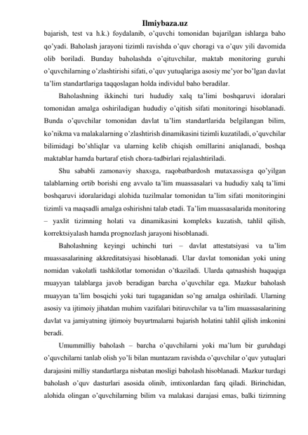 Ilmiybaza.uz 
bajarish, test va h.k.) foydalanib, o’quvchi tomonidan bajarilgan ishlarga baho 
qo’yadi. Baholash jarayoni tizimli ravishda o’quv choragi va o’quv yili davomida 
olib boriladi. Bunday baholashda o’qituvchilar, maktab monitoring guruhi 
o’quvchilarning o’zlashtirishi sifati, o’quv yutuqlariga asosiy me’yor bo’lgan davlat 
ta’lim standartlariga taqqoslagan holda individul baho beradilar. 
Baholashning ikkinchi turi hududiy xalq ta’limi boshqaruvi idoralari 
tomonidan amalga oshiriladigan hududiy o’qitish sifati monitoringi hisoblanadi. 
Bunda o’quvchilar tomonidan davlat ta’lim standartlarida belgilangan bilim, 
ko’nikma va malakalarning o’zlashtirish dinamikasini tizimli kuzatiladi, o’quvchilar 
bilimidagi bo’shliqlar va ularning kelib chiqish omillarini aniqlanadi, boshqa 
maktablar hamda bartaraf etish chora-tadbirlari rejalashtiriladi. 
Shu sababli zamonaviy shaxsga, raqobatbardosh mutaxassisga qo’yilgan 
talablarning ortib borishi eng avvalo ta’lim muassasalari va hududiy xalq ta’limi 
boshqaruvi idoralaridagi alohida tuzilmalar tomonidan ta’lim sifati monitoringini 
tizimli va maqsadli amalga oshirishni talab etadi. Ta’lim muassasalarida monitoring 
– yaxlit tizimning holati va dinamikasini kompleks kuzatish, tahlil qilish, 
korrektsiyalash hamda prognozlash jarayoni hisoblanadi. 
Baholashning keyingi uchinchi turi – davlat attestatsiyasi va ta’lim 
muassasalarining akkreditatsiyasi hisoblanadi. Ular davlat tomonidan yoki uning 
nomidan vakolatli tashkilotlar tomonidan o’tkaziladi. Ularda qatnashish huquqiga 
muayyan talablarga javob beradigan barcha o’quvchilar ega. Mazkur baholash 
muayyan ta’lim bosqichi yoki turi tugaganidan so’ng amalga oshiriladi. Ularning 
asosiy va ijtimoiy jihatdan muhim vazifalari bitiruvchilar va ta’lim muassasalarining 
davlat va jamiyatning ijtimoiy buyurtmalarni bajarish holatini tahlil qilish imkonini 
beradi.  
Umummilliy baholash – barcha o’quvchilarni yoki ma’lum bir guruhdagi 
o’quvchilarni tanlab olish yo’li bilan muntazam ravishda o’quvchilar o’quv yutuqlari 
darajasini milliy standartlarga nisbatan mosligi baholash hisoblanadi. Mazkur turdagi 
baholash o’quv dasturlari asosida olinib, imtixonlardan farq qiladi. Birinchidan, 
alohida olingan o’quvchilarning bilim va malakasi darajasi emas, balki tizimning 
