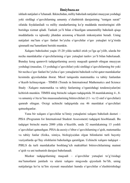 Ilmiybaza.uz 
ishlash natijalari o’lchanadi. Ikkinchidan, milliy baholash natijalari muayyan yoshdagi 
yoki sinfdagi o’quvchilarning umumiy o’zlashtirish darajasining “rentgen surati” 
sifatida foydalaniladi va milliy standartlarning ko’p muddatda monitoringini olib 
borishga xizmat qiladi. Tanlash yo’li bilan o’tkazilgan umummilliy baholash qisqa 
muddatlarda va iqtisodiy jihatdan arzonroq o’tkazish imkoniyatini beradi. Uning 
natijalari ma’lum o’quv fanlari bo’yicha o’quvchilar o’quv yutuqlari to’g’risida 
qimmatli ma’lumotlarni berishi mumkin. 
Xalqaro baholashni yaqin 15-20 yilda tashkil etish yo’lga qo’yilib, ularda bir 
necha mamlakatlar o’quvchilarining o’quv yutuqlari tanlov yo’li bilan baholanadi. 
Bunday keng qamrovli tadqiqotlarning asosiy maqsadi qamrab olingan muayyan 
yoshdagi (masalan, 13 yoshdagi o’quvchilar) yoki sinfdagi o’quvchilarning bir yoki 
bir necha o’quv fanlari bo’yicha o’quv yutuqlarini baholash va bir qator mamlakatlar 
kesimida qiyoslashdan iborat. Misol tariqasida matematika va tabiiy fanlardan 
o’tkazib kelinayotgan - TIMSS (Trends in International Mathematics and Science 
Study –Xalqaro matematika va tabiiy fanlarning o’rganishdagi tendensiyalari)ni 
keltirish mumkin. TIMSS ning birinchi xalqaro tadqiqotida 38 mamlakatning 4-, 8- 
va umumiy o’rta ta’lim muassasalarining bitiruvchilari (11- va 12-sinf o’quvchilari) 
qamrab olingan. Oxirgi uchinchi tadqiqotida esa 46 mamlakat o’quvchilari 
qatnashganlar. 
Yana bir xalqaro o’quvchilar ta’limiy yutuqlarini xalqaro baholash dasturi – 
PISA (Programm for International Student Assessment) tadqiqoti hisoblanadi. Bu 
tadqiqot birinchi marta 2000 yilda o’tkazilib, unda 32 mamlakatning 15 yoshli 
o’quvchilari qatnashgan. PISA da asosiy e’tibor o’quvchilarning o’qish, matematika 
va tabiiy fanlar (fizika, ximiya, biologiya)dan olgan bilimlarini turli hayotiy 
vaziyatlarda qo’llay olishlarini baholashga qaratilgan. Uchinchi xalqaro tadqiqot – 
PIRLS da turli mamlakatlar boshlang’ich maktablari bitiruvchilarining matnni 
o’qish va uni tushunish darajasi baholanadi.  
Mazkur tadqiqotlarning maqsadi – o’quvchilar yutuqlari to’g’risidagi 
ma’lumotlarni jamlash va ularni xalqaro miqyosda qiyoslash bo’lib, uning 
natijalariga ko’ra ta’lim siyosati masalalari hamda o’quvchilar o’zlashtirishidagi 
