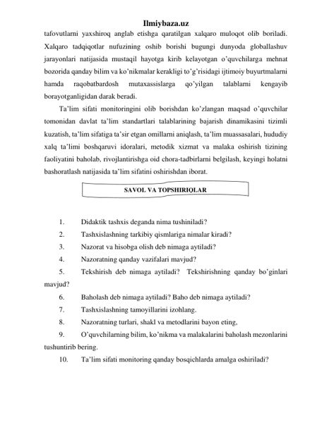 Ilmiybaza.uz 
tafovutlarni yaxshiroq anglab etishga qaratilgan xalqaro muloqot olib boriladi. 
Xalqaro tadqiqotlar nufuzining oshib borishi bugungi dunyoda globallashuv 
jarayonlari natijasida mustaqil hayotga kirib kelayotgan o’quvchilarga mehnat 
bozorida qanday bilim va ko’nikmalar kerakligi to’g’risidagi ijtimoiy buyurtmalarni 
hamda 
raqobatbardosh 
mutaxassislarga 
qo’yilgan 
talablarni 
kengayib 
borayotganligidan darak beradi.  
Ta’lim sifati monitoringini olib borishdan ko’zlangan maqsad o’quvchilar 
tomonidan davlat ta’lim standartlari talablarining bajarish dinamikasini tizimli 
kuzatish, ta’lim sifatiga ta’sir etgan omillarni aniqlash, ta’lim muassasalari, hududiy 
xalq ta’limi boshqaruvi idoralari, metodik xizmat va malaka oshirish tizining 
faoliyatini baholab, rivojlantirishga oid chora-tadbirlarni belgilash, keyingi holatni 
bashoratlash natijasida ta’lim sifatini oshirishdan iborat.  
 
 
 
1. 
Didaktik tashxis deganda nima tushiniladi? 
2. 
Tashxislashning tarkibiy qismlariga nimalar kiradi? 
3. 
Nazorat va hisobga olish deb nimaga aytiladi? 
4. 
Nazoratning qanday vazifalari mavjud? 
5. 
Tekshirish deb nimaga aytiladi?  Tekshirishning qanday bo’ginlari 
mavjud? 
6. 
Baholash deb nimaga aytiladi? Baho deb nimaga aytiladi? 
7. 
Tashxislashning tamoyillarini izohlang. 
8. 
Nazoratning turlari, shakl va metodlarini bayon eting, 
9. 
O’quvchilarning bilim, ko’nikma va malakalarini baholash mezonlarini 
tushuntirib bering. 
10. 
Ta’lim sifati monitoring qanday bosqichlarda amalga oshiriladi? 
 
 
 
SAVOL VA TOPSHIRIQLAR 
