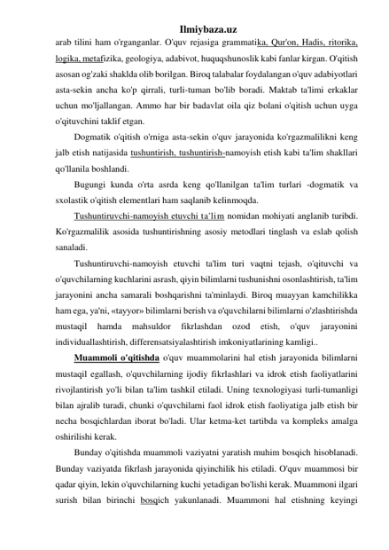 Ilmiybaza.uz 
arab tilini ham o'rganganlar. O'quv rejasiga grammatika, Qur'on, Hadis, ritorika, 
logika, metafizika, geologiya, adabivot, huquqshunoslik kabi fanlar kirgan. O'qitish 
asosan og'zaki shaklda olib borilgan. Biroq talabalar foydalangan o'quv adabiyotlari 
asta-sekin ancha ko'p qirrali, turli-tuman bo'lib boradi. Maktab ta'limi erkaklar 
uchun mo'ljallangan. Ammo har bir badavlat oila qiz bolani o'qitish uchun uyga 
o'qituvchini taklif etgan. 
Dogmatik o'qitish o'rniga asta-sekin o'quv jarayonida ko'rgazmalilikni keng 
jalb etish natijasida tushuntirish, tushuntirish-namoyish etish kabi ta'lim shakllari 
qo'llanila boshlandi. 
Bugungi kunda o'rta asrda keng qo'llanilgan ta'lim turlari -dogmatik va 
sxolastik o'qitish elementlari ham saqlanib kelinmoqda. 
Tushuntiruvchi-namoyish etuvchi ta'lim nomidan mohiyati anglanib turibdi. 
Ko'rgazmalilik asosida tushuntirishning asosiy metodlari tinglash va eslab qolish 
sanaladi. 
Tushuntiruvchi-namoyish etuvchi ta'lim turi vaqtni tejash, o'qituvchi va 
o'quvchilarning kuchlarini asrash, qiyin bilimlarni tushunishni osonlashtirish, ta'lim 
jarayonini ancha samarali boshqarishni ta'minlaydi. Biroq muayyan kamchilikka 
ham ega, ya'ni, «tayyor» bilimlarni berish va o'quvchilarni bilimlarni o'zlashtirishda 
mustaqil 
hamda 
mahsuldor 
fikrlashdan 
ozod 
etish, 
o'quv 
jarayonini 
individuallashtirish, differensatsiyalashtirish imkoniyatlarining kamligi.. 
Muammoli o'qitishda o'quv muammolarini hal etish jarayonida bilimlarni 
mustaqil egallash, o'quvchilarning ijodiy fikrlashlari va idrok etish faoliyatlarini 
rivojlantirish yo'li bilan ta'lim tashkil etiladi. Uning texnologiyasi turli-tumanligi 
bilan ajralib turadi, chunki o'quvchilarni faol idrok etish faoliyatiga jalb etish bir 
necha bosqichlardan iborat bo'ladi. Ular ketma-ket tartibda va kompleks amalga 
oshirilishi kerak. 
Bunday o'qitishda muammoli vaziyatni yaratish muhim bosqich hisoblanadi. 
Bunday vaziyatda fikrlash jarayonida qiyinchilik his etiladi. O'quv muammosi bir 
qadar qiyin, lekin o'quvchilarning kuchi yetadigan bo'lishi kerak. Muammoni ilgari 
surish bilan birinchi bosqich yakunlanadi. Muammoni hal etishning keyingi 
