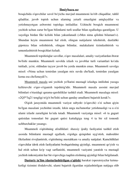 Ilmiybaza.uz 
bosqichida o'quvchilar savol bo'yicha mavjud muammoni ko'rib chiqadilar, tahlil 
qiladilar, javob topish uchun ularning yetarli emasligini aniqlaydilar va 
yetishmayotgan axborotni topishga intiladilar. Uchinchi bosqich muammoni 
yechish uchun zarur bo'lgan bilimlarni turli usullar bilan egallashga qaratilgan. U 
xayoliga birdan fikr kelishi bilan yakunlanadi («Men nima qilishni bilaman!»). 
Shundan keyin muammoni hal etish, olingan natijalarni tekshirish, dastlabki 
gipoteza bilan solishtirish, olingan bilimlar, malakalarni tizimlashtirish va 
umumlashtirish bosqichlari keladi. 
Muammoli topshiriqlar savollar, o'quv masalalari, amaliy vaziyatlardan iborat 
bo'lishi mumkin. Muammoli savolda izlash va javoblar turli variantlari ko'zda 
tutiladi, ya'ni, oldindan tayyor javob bu yerda mumkin emas. Muammoli savolga 
misol: «Nima uchun temirdan yasalgan mix suvda cho'kadi, temirdan yasalgan 
kema esa cho'kmaydi?». 
Muammoli masala uni yechish yo'llarini mustaqil izlashga intilishni yuzaga 
keltiruvchi o'quv-o'rganish topshirig'idir. Muammoli masala asosini mavjud 
bilimlari o'rtasidagi qarama-qarshiliklar tashkil etadi. Muammoli masalaga misol: 
«2Q5*3q21 tengligi to'g'ri bo'lishi uchun qanday amallarni bajarish kerak?». 
O'qish jarayonida muammoli vaziyat subyekt (o'quvchi) o'zi uchun qiyin 
bo'lgan masalani yechishni istashi, lekin unga ma'lumotlar yetishmasligi va u o'zi 
ularni izlashi zarurligini ko'zda tutadi. Muammoli vaziyatga misol: «6 ta gugurt 
qutisidan tomonlari bir gugurt qutisi kattaligiga teng 4 ta bir xil tomonli 
uchburchaklar yasang». 
Muammoli o'qitishning afzalliklari: shaxsiy ijodiy faoliyatini tashkil etish 
asosida bilimlarni mustaqil egallash, o'qishga qiziqishni uyg'otish, mahsuldor 
fikrlashini rivojlantirish, o'qitishning mustahkam va amaliy natijalari. Kamchiliklari 
o'quvchilar idrok etish faoliyatlarini boshqarishning qiyinligi, muammoni qo'yish va 
hal etish uchun ko'p vaqt sarflanishi, muammoli vaziyatni yaratish va mustaqil 
yechish imkoniyatini har bir o'quvchiga taqdim etishning qiyinligi bilan belgilanadi. 
Dasturiy ta'lim (dasturlashtirilgan o'qitish) harakat (operatsiya)lar ketma-
ketligi tizimini ifodalovchi, ularni bajarish ilgaridan rejalashtirilgan natijaga olib 
