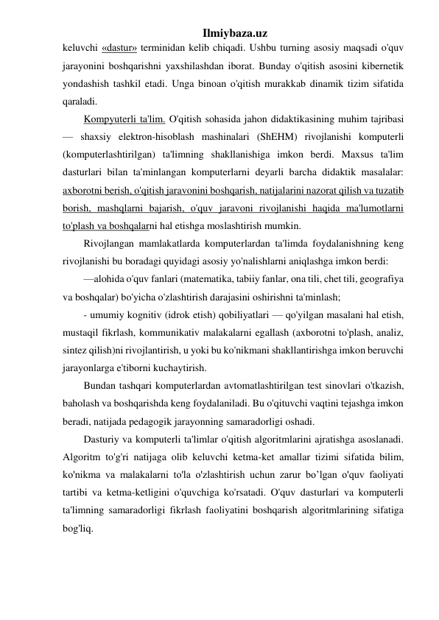 Ilmiybaza.uz 
keluvchi «dastur» terminidan kelib chiqadi. Ushbu turning asosiy maqsadi o'quv 
jarayonini boshqarishni yaxshilashdan iborat. Bunday o'qitish asosini kibernetik 
yondashish tashkil etadi. Unga binoan o'qitish murakkab dinamik tizim sifatida 
qaraladi.  
Kompyuterli ta'lim. O'qitish sohasida jahon didaktikasining muhim tajribasi 
— shaxsiy elektron-hisoblash mashinalari (ShEHM) rivojlanishi komputerli 
(komputerlashtirilgan) ta'limning shakllanishiga imkon berdi. Maxsus ta'lim 
dasturlari bilan ta'minlangan komputerlarni deyarli barcha didaktik masalalar: 
axborotni berish, o'qitish jaravonini boshqarish, natijalarini nazorat qilish va tuzatib 
borish, mashqlarni bajarish, o'quv jaravoni rivojlanishi haqida ma'lumotlarni 
to'plash va boshqalarni hal etishga moslashtirish mumkin. 
Rivojlangan mamlakatlarda komputerlardan ta'limda foydalanishning keng 
rivojlanishi bu boradagi quyidagi asosiy yo'nalishlarni aniqlashga imkon berdi: 
—alohida o'quv fanlari (matematika, tabiiy fanlar, ona tili, chet tili, geografiya 
va boshqalar) bo'yicha o'zlashtirish darajasini oshirishni ta'minlash;  
- umumiy kognitiv (idrok etish) qobiliyatlari — qo'yilgan masalani hal etish, 
mustaqil fikrlash, kommunikativ malakalarni egallash (axborotni to'plash, analiz, 
sintez qilish)ni rivojlantirish, u yoki bu ko'nikmani shakllantirishga imkon beruvchi 
jarayonlarga e'tiborni kuchaytirish. 
Bundan tashqari komputerlardan avtomatlashtirilgan test sinovlari o'tkazish, 
baholash va boshqarishda keng foydalaniladi. Bu o'qituvchi vaqtini tejashga imkon 
beradi, natijada pedagogik jarayonning samaradorligi oshadi. 
Dasturiy va komputerli ta'limlar o'qitish algoritmlarini ajratishga asoslanadi. 
Algoritm to'g'ri natijaga olib keluvchi ketma-ket amallar tizimi sifatida bilim, 
ko'nikma va malakalarni to'la o'zlashtirish uchun zarur bo’lgan o'quv faoliyati 
tartibi va ketma-ketligini o'quvchiga ko'rsatadi. O'quv dasturlari va komputerli 
ta'limning samaradorligi fikrlash faoliyatini boshqarish algoritmlarining sifatiga 
bog'liq.  
 
