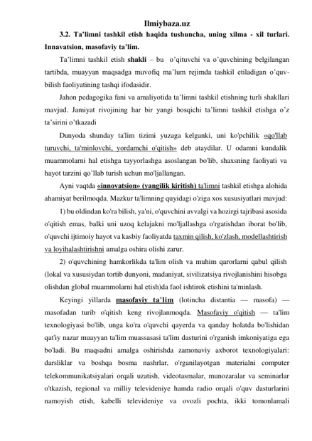 Ilmiybaza.uz 
3.2. Ta’limni tashkil etish haqida tushuncha, uning xilma - xil turlari. 
Innavatsion, masofaviy ta’lim. 
Ta’limni tashkil etish shakli – bu  o’qituvchi va o’quvchining belgilangan 
tartibda, muayyan maqsadga muvofiq ma’lum rejimda tashkil etiladigan o’quv-
bilish faoliyatining tashqi ifodasidir. 
Jahon pedagogika fani va amaliyotida ta’limni tashkil etishning turli shakllari 
mavjud. Jamiyat rivojining har bir yangi bosqichi ta’limni tashkil etishga o’z 
ta’sirini o’tkazadi 
Dunyoda shunday ta'lim tizimi yuzaga kelganki, uni ko'pchilik «qo'llab 
turuvchi, ta'minlovchi, yordamchi o'qitish» deb ataydilar. U odamni kundalik 
muammolarni hal etishga tayyorlashga asoslangan bo'lib, shaxsning faoliyati va 
hayot tarzini qo’llab turish uchun mo'ljallangan. 
Ayni vaqtda «innovatsion» (yangilik kiritish) ta'limni tashkil etishga alohida 
ahamiyat berilmoqda. Mazkur ta'limning quyidagi o'ziga xos xususiyatlari mavjud: 
1) bu oldindan ko'ra bilish, ya'ni, o'quvchini avvalgi va hozirgi tajribasi asosida 
o'qitish emas, balki uni uzoq kelajakni mo'ljallashga o'rgatishdan iborat bo'lib, 
o'quvchi ijtimoiy hayot va kasbiy faoliyatda taxmin qilish, ko'zlash, modellashtirish 
va loyihalashtirishni amalga oshira olishi zarur. 
2) o'quvchining hamkorlikda ta'lim olish va muhim qarorlarni qabul qilish 
(lokal va xususiydan tortib dunyoni, madaniyat, sivilizatsiya rivojlanishini hisobga 
olishdan global muammolarni hal etish)da faol ishtirok etishini ta'minlash. 
Keyingi yillarda masofaviy ta'lim (lotincha distantia — masofa) — 
masofadan turib o'qitish keng rivojlanmoqda. Masofaviy o'qitish — ta'lim 
texnologiyasi bo'lib, unga ko'ra o'quvchi qayerda va qanday holatda bo'lishidan 
qat'iy nazar muayyan ta'lim muassasasi ta'lim dasturini o'rganish imkoniyatiga ega 
bo'ladi. Bu maqsadni amalga oshirishda zamonaviy axborot texnologiyalari: 
darsliklar va boshqa bosma nashrlar, o'rganilayotgan materialni computer 
telekommunikatsiyalari orqali uzatish, videotasmalar, munozaralar va seminarlar 
o'tkazish, regional va milliy televideniye hamda radio orqali o'quv dasturlarini 
namoyish etish, kabelli televideniye va ovozli pochta, ikki tomonlamali 
