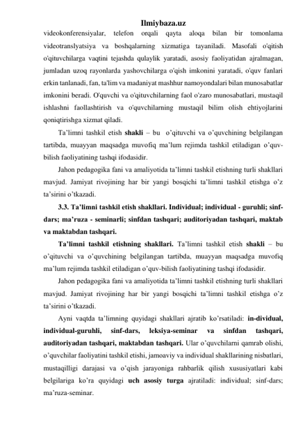 Ilmiybaza.uz 
videokonferensiyalar, 
telefon 
orqali 
qayta 
aloqa 
bilan 
bir 
tomonlama 
videotranslyatsiya va boshqalarning xizmatiga tayaniladi. Masofali o'qitish 
o'qituvchilarga vaqtini tejashda qulaylik yaratadi, asosiy faoliyatidan ajralmagan, 
jumladan uzoq rayonlarda yashovchilarga o'qish imkonini yaratadi, o'quv fanlari 
erkin tanlanadi, fan, ta'lim va madaniyat mashhur namoyondalari bilan munosabatlar 
imkonini beradi. O'quvchi va o'qituvchilarning faol o'zaro munosabatlari, mustaqil 
ishlashni faollashtirish va o'quvchilarning mustaqil bilim olish ehtiyojlarini 
qoniqtirishga xizmat qiladi.  
Ta’limni tashkil etish shakli – bu  o’qituvchi va o’quvchining belgilangan 
tartibda, muayyan maqsadga muvofiq ma’lum rejimda tashkil etiladigan o’quv-
bilish faoliyatining tashqi ifodasidir. 
Jahon pedagogika fani va amaliyotida ta’limni tashkil etishning turli shakllari 
mavjud. Jamiyat rivojining har bir yangi bosqichi ta’limni tashkil etishga o’z 
ta’sirini o’tkazadi. 
3.3. Ta’limni tashkil etish shakllari. Individual; individual - guruhli; sinf-
dars; ma’ruza - seminarli; sinfdan tashqari; auditoriyadan tashqari, maktab 
va maktabdan tashqari. 
Ta’limni tashkil etishning shakllari. Ta’limni tashkil etish shakli – bu  
o’qituvchi va o’quvchining belgilangan tartibda, muayyan maqsadga muvofiq 
ma’lum rejimda tashkil etiladigan o’quv-bilish faoliyatining tashqi ifodasidir. 
Jahon pedagogika fani va amaliyotida ta’limni tashkil etishning turli shakllari 
mavjud. Jamiyat rivojining har bir yangi bosqichi ta’limni tashkil etishga o’z 
ta’sirini o’tkazadi. 
Ayni vaqtda ta’limning quyidagi shakllari ajratib ko’rsatiladi: in-dividual, 
individual-guruhli, 
sinf-dars, 
leksiya-seminar 
va 
sinfdan 
tashqari, 
auditoriyadan tashqari, maktabdan tashqari. Ular o’quvchilarni qamrab olishi, 
o’quvchilar faoliyatini tashkil etishi, jamoaviy va individual shakllarining nisbatlari, 
mustaqilligi darajasi va o’qish jarayoniga rahbarlik qilish xususiyatlari kabi 
belgilariga ko’ra quyidagi uch asosiy turga ajratiladi: individual; sinf-dars; 
ma’ruza-seminar. 
