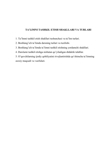  
 
 
 
TA’LIMNI TASHKIL ETISH SHAKLLARI VA TURLARI 
 
1. Ta’limni tashkil etish shakllari tushunchasi va ta’lim turlari. 
2. Boshlang’ich ta’limda darsning turlari va tuzilishi. 
3. Boshlang’ich ta’limda ta’limni tashkil etishning yordamchi shakllari. 
4. Darslarni tashkil etishga nisbatan qo’yiladigan didaktik talablar. 
5. O’quvchilarning ijodiy qobiliyatini rivojlantirishda qo’shimcha ta’limning 
asosiy maqsadi va vazifalari. 
 
 
 
 
 
 
 
 
 
 
 
 
 
 
 
 
 
 
