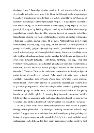 darajasiga ko‘ra 3 bosqichga ajratish mumkin: 1. unli tovush-harflar, ovozdor, 
sirg‘aluvchi undoshlar, o-na, a-na, il, in, bi-lan tuzilishidagi so‘zlar o‘rganiladigan 
bosqich. 2. artikulatsiyasi qiyin bo‘lgan r, k, v, kabi undoshlar va yo‘l-bars, do‘st, 
rasm kabi tuzilishdagi so‘zlar o‘rganiladigan bosqich. 3. o‘rganilganlar takrorlanib, 
harf birikmalari ng, sh, ch, ikki tovushni ifodalaydigan j, tutuq belgisi (’) va jo'ja, 
jurnal, jirafa, tong, so‘ng, bodring, choynak, shudring va shu kabi so‘zlarni o‘qishga 
o‘rgatiladigan bosqich. Fonetik ishlar sohasida jarangli va jarangsiz undoshlarni 
taqqoslashga, ularning so‘z ma’nosini farqlashdagi holatini aniqlashga oid mashqlar 
o‘tkaziladi. Masalan, (ziyrak-siyrak, dil-til kabi). Artikulyatsiyasi qiyin bo‘lgan 
undoshlarning masalan, tong, rang, keng, lab-tish undoshi v, qorishiq undosh ch, 
jarangli portlovchi j (go‘ja) va jarangli sirg‘aluvchi j (jurnal) kabilarni o‘rganishda 
tovush artikulatsiyasiga oid ishlar qiyinlashadi. Asosiy davrning oxirlarida jarangsiz 
jufti talaffuz qilinadigan undoshli so‘zlar masalan, ko‘rib-ko‘rip, qaytdik-qayttik, 
aytib-aytip, ketayotib-ketayotip, tortib-tortip, teribterip, olib-olip, obod-obot, 
borishdi-borishti, jumladan, qisqa talaffuz qilinadigan i unlisi bor so‘zlar masalan, 
bilan-blan, sira-sra, talaffuzda tushib qoladigan undoshli so‘zlar: baland-balan, 
do‘st-do‘s), Toshkent-Toshken, farzand-farzan, daraxt-darax kabilarni yozilgandek 
o‘qish imloni o‘rganishga tayyorlaydi. Bular avval orfografik, so‘ng orfoepik 
o‘qitiladi. Yuqoridagi kabi so‘zlarni o‘qish bilan bo‘g‘inlab o‘qish malakasi 
takomillashadi. O‘quvchilar talaffuzi va yozilishida farqlanadigan so‘zlarni ham 
to‘g‘ri o‘qishga o‘rganadilar. Alifbo davrining oxirida o‘quvchilar quyidagi bilim va 
ko‘nikmalarga ega bo‘lishlari zarur: 1. hamma tovushlarni tanishi va har qanday 
holatda to‘g‘ri talaffuz qilishi; 2. so‘zning bo‘g‘in-tovush, tovush-harf tahlilini 
bilishi, so‘zdagi tovushlarning izchil tartibini aniqlay olishi, kerakli tovushni so‘z va 
bo‘g‘inga ajrata olishi; 3. kesma harf va bo‘g‘inlardan so‘z tuza olishi va o‘qishi; 4. 
2-3 va 4 bo‘g‘inli so‘zlarni yaxlit, adabiy-orfoepik talaffuz bilan o‘qishi; 5. gaplarni 
ohangiga rioya qilib o‘qishi; 6. o‘zi o‘qigan matnning mazmunini tushunib, ongli 
o‘qishi; 7. o‘qigan matn mazmunini savollar asosida soddagina qilib qayta hikoyalab 
berishi; 8. o‘qigan matnga sarlavha topa olishi; 9. to‘g‘ri, tez, ongli va ifodali o‘qish 
malakalariga ega bo‘lishi. Alifbo davri yozuv darslarining vazifasi kichik va bosh 
