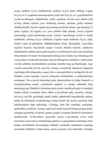 yozma harflarni to‘g‘ri shakllantirish, harflarni to‘g‘ri ulash, alifbeda o‘qigan 
bo‘g‘in, so‘z va gaplarni namunaga qarab yozish, harf, bo‘g‘in, so‘z, gap diktantlarni 
yozish ko‘nikmasini shakllantirish, izohli, saylanma, ko‘rish rasm diktant kabi 
ta’limiy diktant turlarini yoza olishlariga erishish, umuman, grafik malakani 
shakllantirishdir. Savod o‘rgatish jarayonining oxirida bir darsda, agar darsning 2/3 
qismi o‘qitilsa, 20 tagacha so‘z yoza olishlari talab qilinadi. Savod o‘rgatish 
jarayonidagi o‘qish darslarining asosiy vazifasi o‘quvchilarga tovush va harfni 
tanishtirish, ularning to‘g‘ri talaffuzini o‘rgatish orqali bolalarda to‘g‘ri, ongli, 
ifodali o‘qish ko‘nikmalarini shakllantirishdan iborat. Shuningdek, o‘quvchilar 
lug‘atini boyitish, bog‘lanishli nutqini o‘stirish, bilimini boyitish, tafakkurini 
shakllantirish, eshitish, qabul qilish sezgisini o‘stirishda ham bu davr mas’uliyatliligi 
bilan alohida o‘rin tutadi. Hozirgi kunda boshlang‘ich ta’limda o‘quvchilarning yosh 
xususiyatlari, savodxonlik darajalari, shaxsiy tabiatiga ko‘ra didaktik o‘yinlar orqali, 
evristik suhbatlar loyihalashtirish asosidagi metodlar keng qo‘llanilmoqda. Agar 
o‘qitish jarayonida har bir o‘quvchi o‘zining o‘zlashtirish imkoniyati darajasida 
topshiriqlar olib ishlaganida u yuqori sifat va samaradorlikni ta’minlagan bo‘lar edi. 
Didaktik o‘yinli metodlar o‘quvchi faoliyatini faollashtirish va jadallashtirishga 
asoslangan. Ular o‘quvchi shaxsidagi ijodiy imkoniyatlarni ro‘yobga chiqarsih va 
rivojlantirishning amaliy yechimlarini aniqlash va amalga oshirishda katta 
ahamiyatga ega. Didaktik o‘yinlarning asosiy turlari: intelektual (aqliy) va harakatli 
hamda aralash o‘yinlardan iborat. Bular o‘quvchilarda aqliy, jismoniy, axloqiy, 
ma’naviy, ma’rifiy, psixologik, estetik, badiiy, tadbirkorlik, bunyodkorlik, mehnat, 
kasbiy ko‘nikmalarini rivojlantirishga yordam beradi. Bu metod o‘quvchini ichki 
imkoniyatlarini ishga tushirishga, o‘ylashga, erkin fikr yuritishga, muloqotga, 
ijodkorlikka yetaklaydi. Ayniqsa, unda atrof-muhit, hayotni bilishga qiziqish ortadi, 
uchragan qiyinchilik, to‘siqlarni, qanday yengish va tanqidiy fikrlash ko‘nikmalarini 
shakllantiradi. Ta’lim-tarbiya jarayonida asosan o‘quvchilarda ta’lim olish 
motivlarini, ularni turli yo‘nalishlardagi qobiliyat va qiziqishlarini oshiradigan, biror 
kasbga moyilliklarini ko‘rsatadigan, didaktik o‘yinlardan foydalanish maqsadga 
muvofiqdir. Didaktik o‘yinlar nazariy, amaliy, jismoniy, rolli, ishchanlik, va boshqa 
