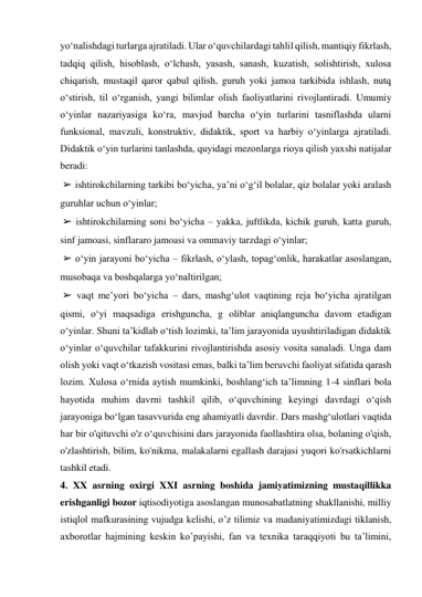 yo‘nalishdagi turlarga ajratiladi. Ular o‘quvchilardagi tahlil qilish, mantiqiy fikrlash, 
tadqiq qilish, hisoblash, o‘lchash, yasash, sanash, kuzatish, solishtirish, xulosa 
chiqarish, mustaqil qaror qabul qilish, guruh yoki jamoa tarkibida ishlash, nutq 
o‘stirish, til o‘rganish, yangi bilimlar olish faoliyatlarini rivojlantiradi. Umumiy 
o‘yinlar nazariyasiga ko‘ra, mavjud barcha o‘yin turlarini tasniflashda ularni 
funksional, mavzuli, konstruktiv, didaktik, sport va harbiy o‘yinlarga ajratiladi. 
Didaktik o‘yin turlarini tanlashda, quyidagi mezonlarga rioya qilish yaxshi natijalar 
beradi: 
 ➢ ishtirokchilarning tarkibi bo‘yicha, ya’ni o‘g‘il bolalar, qiz bolalar yoki aralash 
guruhlar uchun o‘yinlar; 
 ➢ ishtirokchilarning soni bo‘yicha – yakka, juftlikda, kichik guruh, katta guruh, 
sinf jamoasi, sinflararo jamoasi va ommaviy tarzdagi o‘yinlar; 
 ➢ o‘yin jarayoni bo‘yicha – fikrlash, o‘ylash, topag‘onlik, harakatlar asoslangan, 
musobaqa va boshqalarga yo‘naltirilgan; 
 ➢ vaqt me’yori bo‘yicha – dars, mashg‘ulot vaqtining reja bo‘yicha ajratilgan 
qismi, o‘yi maqsadiga erishguncha, g oliblar aniqlanguncha davom etadigan 
o‘yinlar. Shuni ta’kidlab o‘tish lozimki, ta’lim jarayonida uyushtiriladigan didaktik 
o‘yinlar o‘quvchilar tafakkurini rivojlantirishda asosiy vosita sanaladi. Unga dam 
olish yoki vaqt o‘tkazish vositasi emas, balki ta’lim beruvchi faoliyat sifatida qarash 
lozim. Xulosa o‘rnida aytish mumkinki, boshlang‘ich ta’limning 1-4 sinflari bola 
hayotida muhim davrni tashkil qilib, o‘quvchining keyingi davrdagi o‘qish 
jarayoniga bo‘lgan tasavvurida eng ahamiyatli davrdir. Dars mashg‘ulotlari vaqtida 
har bir o'qituvchi o'z o‘quvchisini dars jarayonida faollashtira olsa, bolaning o'qish, 
o'zlashtirish, bilim, ko'nikma, malakalarni egallash darajasi yuqori ko'rsatkichlarni 
tashkil etadi.   
4. XX asrning oxirgi XXI asrning boshida jamiyatimizning mustaqillikka 
erishganligi bozor iqtisodiyotiga asoslangan munosabatlatning shakllanishi, milliy 
istiqlol mafkurasining vujudga kelishi, o’z tilimiz va madaniyatimizdagi tiklanish, 
axborotlar hajmining keskin ko’payishi, fan va texnika taraqqiyoti bu ta’limini, 
