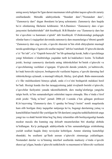 uning asosiy halqasi bo’lgan darsni mazmunan isloh qilishni taqozo qiluvchi zaruriy 
omillardandir. 
Metodik 
adabiyotlarda 
“Standart 
dars”,”Nostandart 
dars”, 
“Zamonaviy dars” degan iboralarni ko’proq uchratamiz. Zamonaviy dars haqida 
ba’zi olimlarning fikrlarini keldiramiz. M.A.Daminov “Zamonaviy dars o’quv 
jarayonini faolashtirishdir” deb hisoblaydi. B.B.Shatalov esa “Zamonaviy dars har 
bir o’quvchini va hammani o’qitish” deb hisoblaydi. O’zbekistondagi pedagogik 
olimlar ham o’z taqiqotlari davomida zamonaviy dars muamolariga e’tiborni qaratib 
“Zamonaviy dars eng avvalo, o’quvchi shaxsini ta’lim olish ehtiyojlarini mustaqil 
tarzda qondirishga o’rgatuvchi usullar majmui” deb ko’rsatishadi. O’qituvchi darsda 
o’zi “So’rab”, o’zi “Gapirib beruvchi” bo’lib qolmasligi kerak, balki o’quvchilarga 
yangi bilimlarni o’zlashtirishga yaqindan turib ko’maklashuvi lozim. Ta’kidlash 
joizki, hozirgi zamonaviy darslarda uning ishtirokchilari bo’lmish o’qituvchi va 
o’quvchilarning vazifalari o’zgargan. O’qituvchi darsda yetakchi, yo’naltiruvchi, 
ko’mak beruvchi rejissyor, boshqaruvchi vazifasini bajarsa, o’quvchi darsning faol 
ishtirokchisiga aylanadi, u mustaqil ishlaydi, fikrlay, ijod qiladi. Bahs-munozarada 
o’z fikr mulohazalarni himoya qiladi, unda o’z-o’zini boshqarish malakasi hosil 
bo’ladi. Hozirgi kunda ilm-fan taraqqiyotining jadal rivojlanib borishi o’qituvchi, 
o’quvchilar faoliyatini yanada takomillashtirib, dars mashg’ulotlariga yangicha 
talqin berib, ta’lim samaradorligini oshirishni taqozo etmoqda. Shu o’rinda e’tirof 
etish joizki “Xalq ta’limi” jurnali 2006-yil 1-sonida e’lon qilingan professor 
R.Jo’rayevning “Zamonaviy dars. U qanday bo’lmog’i lozim” nomli maqolasida 
ham olib borilgan ilmiy taqiqotlar natijasiga ko’ra, bugungi darslarning yutuq va 
kamchilliklari batafsil fikr yuritilgan bo’lib darslarni yangicha tashkillashtirish unga 
yangi tus va shakl berish bilan bog’liq ilmiy izlanishlar olib borilayotganligi hamda 
maskur masala shu kunning eng dolzarb muamolaridan biri ekanligi alohida 
ta’kidlangan. Ko’p pedagogik adabiyotlarda ta’lim samaradorligiga erishishning 
yuzlab usullari haqida ilmiy tavsiyalar keltirilgan. Ammo ularning kamchiligi 
shundaki, bu usullarni qo’llash asosan o’qituvchi zimmasiga yuklatilagan. 
Nostandart darslar va ta’limning interfaol usullarida markaziy o’rinda o’quvchi 
shaxsi qo’yilgan, bunda o’qituvchi tashkilotchi va mazmunni to’ldiruvchi vazifasini 
