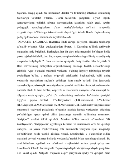 bajaradi, tadqiq qiladi biz nostandart darslar va ta’limning interfaol usullarning 
ba’zilariga to’xtalib o’tamiz. Ularni to’ldirish, yangilarni o’ylab topish, 
samaradorligini oshirish albatta barchamizdan izlanishni talab etadi. Ayrim 
pedagogik 
texnologiyalarni 
o’quv 
mashg’ulotlariga 
qo’llash 
jarayonida 
o’zgartirishga, to’ldirishga, takomillashtirishga to’g’ri keladi. Bunda o’qituvchining 
pedagogik mahorati muhim ahamiyat kasb etadi. 
 DIDAKTIK TALABLAR HAQIDA Endi darsga qo’yilgan didaktik talablarga 
to’xtalib o’tamiz. Ular quyidagilardan iborat. 1. Darsning ta’limiy-tarbiyaviy 
maqsadini aniq belgilash. Darhaqiqat har bir dars aniq maqsadni ko’zlagan holda 
puxta rejalashtirilishi lozim. Bu jarayonda o’qituvchi darsning ta’limiy va tarbiyaviy 
maqsadini belgilaydi. 2. Dars mavzusini qiziqarli, ilmiy faktlar bilan boyitish. 3. 
Dars mavzusining mohiyatini o’quvchilarning mustaqil fikrlab o’zlashtirishiga 
erishish. Agar o’quvchi muamoli vaziyatni o’zining hayotiy tajribasiga tayanib 
yechadigan bo’lsa, u nafaqat o’quvchi tafakkurini kuchaytiradi, balki uning 
xotirasida mustahkam saqlanib qolishiga ham sabab bo’ladi. Shu jarayonda 
qatnashadigan psixologik qonuniyatlardan yana biri-tafakkurni emotsional tomonini 
qamrab oladi. U ham bo’lsa, o’quvchi u muammoli vaziyatni o’zi mustaqil hal 
qilganda unda qiziqish, ya’ni o’z mehnatining mahsulini ko’rishdan qoniqish 
tuyg’usi 
paydo 
bo’ladi. 
T.V.Kidyavtsev 
(Т.В.Кидявцев), 
I.Ya.Lerner 
(И.Я.Лернер), A.M.Matyushkin (А.М.Матюшкин), M.I.Mahmutov singari olimlar 
muammoli vaziyatni psixologik o’rganish asosida hamda vaziyatdan chiqishga 
yo’naltirilgan qaror qabul qilish jarayoniga tayanib, ta’limning muammoli 
“tadqiqot” usulini taklif qilishdi. Mazkur ta’lim metodi o’quvchini “ilk 
kashfiyotchi”, “tadqiqotchi” qiyofasiga keltiradi va muammoni o’zi hal qilishga 
undaydi. Bu yerda o’qituvchining roli muammoli vaziyatni rejali maqsadga 
yo’naltirilgan holda tashkil qilishda yotadi. Shuningdek, u o’quvchilar oldiga 
masalani qo’yadi va zarur hollarda yordam ko’rsatish bilan ham shug’ullanadi. Bu 
usul bilimlarni egallash va tafakkurni rivojlantirish uchun yangi qulay usul 
hisoblanadi. Chunki bu vaziyatda o’quvchi qandaydir darajada qandaydir yangilikni 
o’zi kashf qiladi. Natijada o’quvchi o’quv jarayonida ijodiy va qiziqish bilan 
