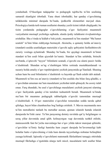 yondashadi. O’tkazilgan tadqiqotlar va pedagogik tajriba-bu ta’lim usulining 
samarali ekanligini isbotladi. Yana shuni isbotladiki, har qanday o’quvchining 
tafakkurida minimal darajada bo’lsada, ijodkorlik elementlari mavjud ekan. 
Psixologiya fanida turli-tuman usullarini shunday yaxlit tizimi ishlab chiqilganki, bu 
tizim yordamida pedagoglar o’quvchilarning o’quv faoliyatini muammoli 
vaziyatlarini mustaqil yechishga oqibatda, ularda ijodiy tafakkurni rivojlantirishga 
erishdilar. Shu o’rinda ta’kidlab o’tish joizki, muammoli ta’lim standart “Ma’lumot 
uzatish” ta’limi bilan ziddiyatga bormaydi. Aksincha, u qonuniy holda an’anaviy 
(standart) usulda uzatiladigan materialni o’quvchi aqliy qobiyatini faollashtiruvchi 
zaruriy vositaga aylantiradi. Shunday bo’lsada, biz quydagi muammoli ta’limni 
standart ta’lim usuli bilan qiyoslab ko’ramiz. Standart ta’lim uslubida, birinchi 
navbatda, o’qituvchi “tayyor” bilimlarni uzatadi, o’quvchi esa ularni passiv holda 
o’zlashtiradi. Shundan so’ng o’zlashtirgan bilim xotirada mustahkamlanadi va 
nazariy holda amaliy o’quv topshiriqlarini yechish jarayonida qo’llaniladi. Shuning 
uchun ham bu usul bilimlarini o’zlashtirish va hayotda qo’llash uslubi deb ataladi. 
Muammoli ta’lim esa an’anaviy (standart) ta’lim usulida shu bilan farq qiladiki, u 
o’quvchidan umuman ma’lum masalalarni yechishni talab qilmaydi, bu asosiy talab 
emas. Farq shundaki, bu usul o’quvchilarga masalalarni yechish jarayoni ularning 
o’quv faoliyatida qanday o’rin tutishini tushuntirib beradi. Muammoli ta’limda 
ma’lum bir muammo pedagogik rahbarligida o’quvchi tamonidan mustaqil 
o’zlashtiriladi. 4. O’quv materialini o’quvchilar tomonidan sodda tarzda qabul 
qilishga, hayot bilan chambarchas bog’lashiga erishish. 5. Mavzu mazmunida mos 
ta’lim metodlarini tanlash bu metodlar asosan, qisman izlanish hamda izlanish 
darajasida bo’lishi zarur. Ta’lim jarayoning doimiy ravishda qat’iy belgilangan va 
uzoq yillar davomida amal qilib, kelinayotgan vaqt davomida tashkil etilishi, 
mutaxassislik fani bo’yicha mavzularga har o’quv yilida takror murojaat qilinishi, 
o’quvchilar ta’limiy faoligi hamisha ham yuqori darajada bo’lavermasligi kabi 
holatlar hatto o’qituvchining o’zida ham darsda tayyorlashga nisbatan befarqlikni 
yuzaga keltiradi. Iqtisodiy o’quvchilarni matematik fikrlashlarni taraqqiy ettirishda 
mustaqil fikrlashga o’rgatishda ularga turli misol, masalalarni turli usullar bilan 
