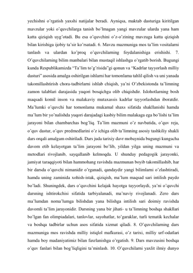 yechishni o’rgatish yaxshi natijalar beradi. Ayniqsa, maktab dasturiga kiritilgan 
mavzular yoki o’quvchilarga tanish bo’lmagan yangi mavzular ularda yana ham 
katta qiziqish uyg’otadi. Bu esa o’quvchini o’z-o’zining mavzuga katta qiziqish 
bilan kirishiga ijobiy ta’sir ko’rsatadi. 6. Mavzu mazmuniga mos ta’lim vositalarni 
tanlash va ulardan ko’proq o’quvchilarning foydalanishiga erishishi. 7. 
O’quvchilarning bilim manbalari bilan mustaqil ishlashga o’rgatib borish. Bugungi 
kunda Respublikamizda “Ta’lim to’g’risida”gi qonun va “Kadrlar tayyorlash milliy 
dasturi” asosida amalga oshirilgan ishlarni har tomonlama tahlil qilish va uni yanada 
takomillashtirish chora-tadbirlarni ishlab chiqish, ya’ni O’zbekistonda ta’limning 
zamon talablari darajasida yuqori bosqichga olib chiqishdir. Islohotlarning bosh 
maqsadi komil inson va malakaviy mutaxassis kadrlar tayyorlashdan iboratdir. 
Ma’lumki o’quvchi har tomonlama mukamal shaxs sifatida shakllanishi hamda 
ma’lum bir yo’nalishda yuqori darajadagi kasbiy bilim malakaga ega bo’lishi ta’lim 
jarayoni bilan chambarchas bog’liq. Ta’lim mazmuni o’z navbatida, o’quv reja, 
o’quv dastur, o’quv predmedlarini o’z ichiga olib ta’limning asosiy tashkiliy shakli 
dars orqali amalgam oshiriladi. Dars juda tarixiy davr mobaynida bugungi kungacha 
davom etib kelayotgan ta’lim jarayoni bo’lib, yildan yilga uning mazmuni va 
metodlari rivojlanib, sayqallanib kelmoqda. U shunday pedagogik jarayonki, 
jamiyat taraqqiyoti bilan hammohang ravishda mazmunan boyib takomillashib, har 
bir darsda o’quvchi nimanidir o’rganadi, qandaydir yangi bilimlarni o’zlashtiradi, 
hamda uning zaminida xohish-istak, qiziqish, ma’lum maqsad sari intilish paydo 
bo’ladi. Shuningdek, dars o’quvchini kelajak hayotga tayyorlaydi, ya’ni o’quvchi 
darsning ishtirokchisi sifatida tarbiyalanadi, ma’naviy rivojlanadi. Zero dars 
ma’lumdan noma’lumga bilishdan yana bilishga intilish sari doimiy ravishda 
davomli ta’lim jarayonidir. Darsning yana bir jihati- u ta’limning boshqa shakllari 
bo’lgan fan olimpiadalari, tanlovlar, sayohatlar, to’garaklar, turli tematik kechalar 
va boshqa tadbirlar uchun asos sifatida xizmat qiladi. 8. O’quvchilarning dars 
mazmuniga mos ravishda milliy istiqlol mafkurasi, o’z tarixi, milliy urf-odatlari 
hamda boy madaniyatimiz bilan faxrlanishga o’rgatish. 9. Dars mavzusini boshqa 
o’quv fanlari bilan bog’liqligini ta’minlash. 10. O’quvchilarni yaxlit ilmiy dunyo 
