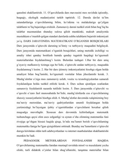 qarashni shakllantirish. 11. O’quvchilarda dars mavzusini mos ravishda iqtisodiy, 
huquqiy, ekologik madaniyatini tarkib taptirish. 12. Darsda davlat ta’lim 
satandartlariga o’quvchilarning bilim, ko’nikma va malakalariga qo’yilgan 
talablarni to’liq bajarishga erishish. Zamonaviy darsni tashkil etish bilan bog’liq bu 
talablar mazmunidan shunday xulosa qilish mumkinki, maktab amaliyotda 
mustahkam o’rnashib qolgan standart darslarda ushbu talablarni bajarish imkoniyati 
yo’q. DARS JARAYONIDA MATEMATIKANI O’RGANISH BOSQICHLARI 
Dars jarayonida o’qituvchi darsning ta’limiy va tarbiyaviy maqsadini belgilaydi. 
Dars jarayonida matematikani o’rganish bosqichlari, uning metodik izchilligi va 
amaliy ishni qanday boshlash hamda qanday tugatish haqidagi ko’rgazmali 
materiallaridan foydalanilmog’i lozim. Bulardan tashqari 1.Har bir dars aniq 
g’oyaviy mafkuraviy tizimga ega bo’lishi, o’qituvchi undan tarbiyaviy, maqsadda 
foydalanmog’i lozim. 2. Har bir dars ijtimoiy imkoniyatlatini hisobga olgan holda 
amaliyot bilan bog’lanishi, ko’rgazmali vositalar bilan jihozlanishi kerak. 3. 
Mashg’ulotlar o’ziga mos zamonaviy uslub, vosita va texnologiyalardan samarali 
foydalanilgan holda tashkil etilishi kerak. 4. Dars uchun ajratilgan soatlardan 
samaraviy foydalanish nazarda tutilishi lozim. 5. Dars jarayonida o’qituvchi va 
o’quvchi o’zaro faol munosabatda bo’lishi, mashg’ulotlarda esa o’quvchilarning 
shaxsiy xususiyatlarini hisobga olish. 6. Mashg’ulotlar davomida xalqimizning boy 
ma’naviy merosidan, ma’naviy qadriyatlaridan unumli foydalangan holda 
yurtimizdagi bo’layotgan ijobiy o’zgarishlardan o’quvchilarni boxabar qilish 
maqsadga muvofiqdir. Xususan dars davomida keltiriladigan matematik 
tushunchaga qaysi olim asos solganligi va aynan o’sha olimning matematika fani 
rivojiga qo’shgan hissasi haqida qisqa, lo’nda ma’lumot berish o’quvchilarning 
matematika faniga bo’lgan qiziqishlarni orttiradi. Bunday ma’lumotlarni o’qituvchi 
darsga kirishdan oldin turli adaboyotlardan va internet manbalaridan shakllantirishi 
mumkin bo’ladi.  
PEDAGOGIK 
METODLARDAN 
FOYDALANISH 
HAQIDA 
O’quvchilarning matematika fanidan mustaqil ravishda misol va masalalarni yecha 
olishi, turli didaktik o’yinlar bilan shug’ullanishi, tarqatma materiallar bilan 
