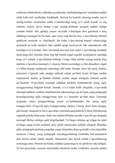 mohirona ishlab bilishi, suhbatlar uyushtirishi, teatrlashtirilgan ko’rinishlarni tashkil 
etishi kabi turli usullardan foydalanib, faoliyat ko’rsatishi ularning amaliy san’at 
mashg’ulotlari mazmunini sifatli o’zlashtirishga keng yo’l ochib beradi va eng 
muhimi, amaliy san’at fanlari o’quv mashg’ulotlarini qiziqarli tashkil etishga 
yordam beradi. Har qanday yuqori saviyada o’tkazilgan dars garchand u aniq 
dalillarga tayangan bo’lsa ham, agar uzoq vaqt davom etsa, o’quvchining eshitish 
qobiliyati susayadi va charchaydi. Bu holat o’quvchining loqayd eshituvchiga 
aylantirib qo’yishi mumkin. Shu sababli qisqa savol-javob, fikr almashuvlar olib 
borishga to’g’ri keladi. Dars davomida mavzuni asta-sekin o’quvchining kundalik 
faoliyatiga doir misollar bilan bog’lab borish orqali tegishli yechimlarini topishga 
keng yo’l ochadi, o’quvchilarda befarqli o’rniga ichki intilish yuzaga keladi. Eng 
muhimi, o’quvchini mustaqil o’z shaxsiy fikrini asoslashga va fikr almashuvi orqali 
o’z bilim hamda malakasini oshirishga olib keldi. Demak, biror bir narsa, hodisa, 
jarayonni o’rganish yoki amalga oshirish uchun qo’llash lozim bo’lgan usullar 
majmuasini amaliy qo’llashda alohida usullar orqali amalgam oshirish tartibi 
qo’llaniladi. O’quvchida mustaqil tafakkur uslubini shakllantirish uning aqliy 
taraqqiyotining belgilab beradi. Demak, o’z-o’zidan kelib chiqadiki, o’quvchida 
mustaqil tafakkur uslubini shakllantirish imkoniyatiga ega bo’lgan yangi pedagogik 
texnologiyaning aqliy taraqqiyotiga ham o’z hissasini qo’shar ekan. Umuman 
aytganda, shaxs taraqqiyotining asosiy yo’nalishlaridan biri uning aqliy 
taraqqiyotidir. O’quvchi aqliy taraqqiyotning natijasi o’laroq, shaxs ham taraqqiy 
qila boradi. Samarali ta’lim o’quvchilar xotirasida qanchalik ko’p ilmiy bilimlarning 
saqlanib qolishi bilan emas, balki shu muhim bilimlar asosida o’quvchi qay darajada 
mustaqil fikrlay olishiga qarb belgillaniladi. Ta’limga nisbatan qo’yilgan bu talab 
ta’limga yangi ta’lim usullarni joriy qilish zaruriyatini keltirib chiqardi. Shunday 
qilib, pedagogik tajribada yangidan-yangi izlanishlar dunyoga keldi va bu izlanishlar 
samarasi o’laroq, yangi pedagogik texnologiyalarning turlaridan biri-muammoli 
dars berish uslubi ishlab chiqildi. Muammoli dars berish uslubi o’quvchilarning 
xotirasiga emas, birinchi navbatda, tafakkur jarayoniga ta’sir qilishi ko’zda tutilgan. 
Ta’lim jarayonini, xususan matematika darslarini ijodiy yondashuv asosida tashkil 
