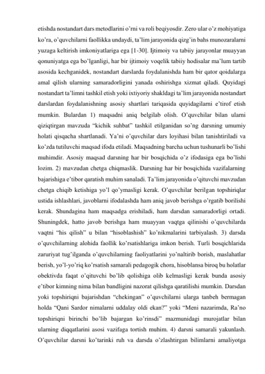 etishda nostandart dars metodlarini o’rni va roli beqiyosdir. Zero ular o’z mohiyatiga 
ko’ra, o’quvchilarni faollikka undaydi, ta’lim jarayonida qizg’in bahs munozaralarni 
yuzaga keltirish imkoniyatlariga ega [1-30]. Ijtimoiy va tabiiy jarayonlar muayyan 
qonuniyatga ega bo’lganligi, har bir ijtimoiy voqelik tabiiy hodisalar ma’lum tartib 
asosida kechganidek, nostandart darslarda foydalanishda ham bir qator qoidalarga 
amal qilish ularning samaradorligini yanada oshirishga xizmat qiladi. Quyidagi 
nostandart ta’limni tashkil etish yoki ixtiyoriy shakldagi ta’lim jarayonida nostandart 
darslardan foydalanishning asosiy shartlari tariqasida quyidagilarni e’tirof etish 
mumkin. Bulardan 1) maqsadni aniq belgilab olish. O’quvchilar bilan ularni 
qiziqtirgan mavzuda “kichik suhbat” tashkil etilganidan so’ng darsning umumiy 
holati qisqacha shartlanadi. Ya’ni o’quvchilar dars loyihasi bilan tanishtiriladi va 
ko’zda tutiluvchi maqsad ifoda etiladi. Maqsadning barcha uchun tushunarli bo’lishi 
muhimdir. Asosiy maqsad darsning har bir bosqichida o’z ifodasiga ega bo’lishi 
lozim. 2) mavzudan chetga chiqmaslik. Darsning har bir bosqichida vazifalarning 
bajarishiga e’tibor qaratish muhim sanaladi. Ta’lim jarayonida o’qituvchi mavzudan 
chetga chiqib ketishiga yo’l qo’ymasligi kerak. O’quvchilar berilgan topshiriqlar 
ustida ishlashlari, javoblarni ifodalashda ham aniq javob berishga o’rgatib borilishi 
kerak. Shundagina ham maqsadga erishiladi, ham darsdan samaradorligi ortadi. 
Shuningdek, hatto javob berishga ham muayyan vaqtga qilinishi o’quvchilarda 
vaqtni “his qilish” u bilan “hisoblashish” ko’nikmalarini tarbiyalash. 3) darsda 
o’quvchilarning alohida faollik ko’rsatishlariga imkon berish. Turli bosqichlarida 
zaruriyat tug’ilganda o’quvchilarning faoliyatlarini yo’naltirib borish, maslahatlar 
berish, yo’l-yo’riq ko’rsatish samarali pedagogik chora, hisoblansa biroq bu holatlar 
obektivda faqat o’qituvchi bo’lib qolishiga olib kelmasligi kerak bunda asosiy 
e’tibor kimning nima bilan bandligini nazorat qilishga qaratilishi mumkin. Darsdan 
yoki topshiriqni bajarishdan “chekingan” o’quvchilarni ularga tanbeh bermagan 
holda “Qani Sardor nimalarni uddalay oldi ekan?” yoki “Meni nazarimda, Ra’no 
topshiriqni birinchi bo’lib bajargan ko’rinsdi” mazmunidagi murojatlar bilan 
ularning diqqatlarini asosi vazifaga tortish muhim. 4) darsni samarali yakunlash. 
O’quvchilar darsni ko’tarinki ruh va darsda o’zlashtirgan bilimlarni amaliyotga 
