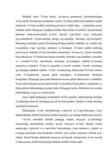  
Didaktik tizim. Ta’lim turlari. An’anaviy, muammoli, dasturlashtirilgan 
ta’lim turlari. Kompyuter yordamida o`qitish. Ta’limni tashkil etish shakllari xaqida 
tushuncha. Ta’limni tashkil yetishning an’anaviy shakli. Dars – o`qitishning asosiy 
tashkiliy shakli. Darsga qo`yiladigan talablar. Dars turlari va tuzilishi. Xozirgi kunda 
darslarni modernizatsiyalash yo`llari. Darsda o`quvchilar o`quv faoliyatini 
uyg`unlashtirish. O`qituvchining darsga tayyorgarligi. Darsning reja-konspekti. 
Darsning texnologik xaritasi.Ta’limning boshqa tashkiliy shakllari: uy vazifasi, fan 
to`garaklari, o`quv sayohati, amaliyot va boshqalar. Ta’limni tashkil etishning 
noan’anaviy shakllari.Ta’lim metodlari tushunchasi. An’anaviy o`qitish metodlari 
klassifikatsiyasi. Ta’limda innovatsion metodlar. Interaktiv dars shakllari, metodlari 
va vositalari.Ta’lim metodlarini tanlashga qo`yiladigan talablar.Ta’limning 
zamonaviy vositalari. Ta’lim ko`rgazmali va texnik vositalar. Texnik vositalarga 
qo`yiladigan didaktik talablar. Ta’lim vositalarining funksiyalari.Ta’limni tashxis 
etish. O`zlashtirishni nazorat qilish prinsiplari. O`zlashtirishni tekshirish 
bosqichlari. Pedagogik jarayonda bilimlarni nazorat qilish funksiyalari va shakllari. 
O`quvchilar bilimini nazorat qilish turlari va metodlari.O`quvchilar o`zlashtirishi va 
bilim sifatini baholashning reyting tizimi. Pedagogik testlar. Bilimlarni test usulida 
baholashning o`ziga xos xususiyatlari. 
Ayni vaqtda pedagogik manbalarda «ta’lim metodi» tushunchasiga berilgan 
ta’riflarning xilma-xil ekanligiga guvoh bo’lish mumkin. Mazkur o’rinda ularning 
ayrimlarini keltiramiz: 
SHuningdek, ta’lim metodlarining o’qituvchi va o’quvchilarning o’zaro 
hamkorlikdagi tartibli faoliyatlari usullari ekanligi to’g’risidagi fikrlar ham mavjud. 
«Ta’lim metodlari dastlab pedagog ongida muayyan yo’nalishdagi 
faoliyatning umumlashma loyihasi tarzida namoyon bo’ladi. Mazkur loyiha 
amaliyotga o’qituvchi va o’quvchilar faoliyatining o’zaro tutashuvi, o’qitish va 
o’qishga qaratilgan aniq harakatlar, amallar yoki usullar majmuasi sifatida joriy 
etiladi. Metod boshqa shakllarda namoyon bo’lmaydi, buning boisi ta’lim metodi 
o’zida umumiy holda faoliyatning didaktik modelini ifoda etadi». 
