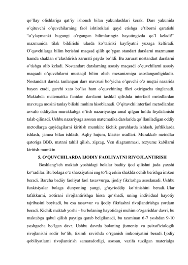 qo’llay olishlariga qat’iy ishonch bilan yakunlashlari kerak. Dars yakunida 
o’qituvchi o’quvchilarning faol ishtiroklari qayd etishga e’tiborni qaratishi 
“o’ylaymanki bugungi o’rgangan bilimlaringiz hayotingizda qo’l keladi!” 
mazmunida tilak bildirishi ularda ko’tarinki kayfiyatni yuzaga keltiradi. 
O’quvchilarga bilim berishni maqsad qilib qo’ygan standart darslarni mazmunan 
hamda shaklan o’zlashtirish zarurati paydo bo’ldi. Bu zarurat nostandart darslarni 
o’tishga olib keladi. Nostandart darslarning asosiy maqsadi o’quvchilarni asosiy 
maqsadi o’quvchilarni mustaqil bilim olish mexanizmiga asoslanganligidadir. 
Nostandart darsda tanlangan dars mavzusi bo’yicha o’quvchi o’z nuqtai nazarida 
bayon etadi, garchi xato bo’lsa ham o’quvchining fikri oxirigacha tinglanadi. 
Maktabda matematika fanidan darslarni tashkil qilishda interfaol metodlardan 
mavzuga mosini tanlay bilishi muhim hisoblanadi. O’qituvchi interfaol metodlardan 
avvalo oddiydan murakkabga o’tish nazariyasiga amal qilgan holda foydalanishi 
talab qilinadi. Ushbu nazariyaga asosan matematika darslarida qo’llaniladigan oddiy 
metodlarga quyidagilarni kiritish mumkin: kichik guruhlarda ishlash, juftliklarda 
ishlash, jamoa bilan ishlash, Aqliy hujum, klaster usullari. Murakkab metodlar 
qatoriga BBB, matnni tahlil qilish, zigzag, Ven diagrammasi, rezyume kabilarni 
kiritish mumkin. 
5. O‘QUVCHILARDA IJODIY FAOLIYATNI RIVOJLANTIRISH 
 Boshlang‘ich maktab yoshidagi bolalar badiiy ijod qilishni juda yaxshi 
ko‘radilar. Bu bolaga o‘z shaxsiyatini eng to‘liq erkin shaklda ochib berishga imkon 
beradi. Barcha badiiy faoliyat faol tasavvurga, ijodiy fikrlashga asoslanadi. Ushbu 
funktsiyalar bolaga dunyoning yangi, g‘ayrioddiy ko‘rinishini beradi. Ular 
tafakkurni, xotirani rivojlantirishga hissa qo‘shadi, uning individual hayotiy 
tajribasini boyitadi, bu esa tasavvur va ijodiy fikrlashni rivojlantirishga yordam 
beradi. Kichik maktab yoshi – bu bolaning hayotidagi muhim o‘zgarishlar davri, bu 
maktabga qabul qilish paytiga qarab belgilanadi, bu taxminan 6-7 yoshdan 9-10 
yoshgacha bo‘lgan davr. Ushbu davrda bolaning jismoniy va psixofiziologik 
rivojlanishi sodir bo‘lib, tizimli ravishda o‘rganish imkoniyatini beradi. Ijodiy 
qobiliyatlarni rivojlantirish samaradorligi, asosan, vazifa tuzilgan materialga 
