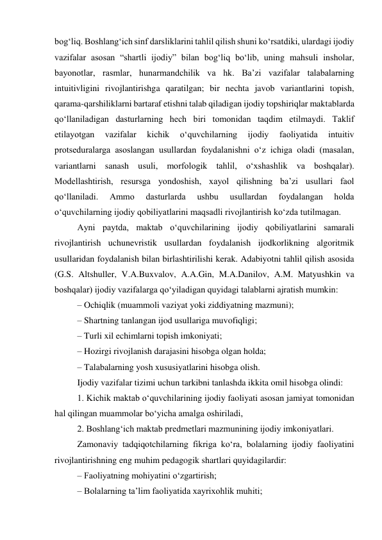 bog‘liq. Boshlang‘ich sinf darsliklarini tahlil qilish shuni ko‘rsatdiki, ulardagi ijodiy 
vazifalar asosan “shartli ijodiy” bilan bog‘liq bo‘lib, uning mahsuli insholar, 
bayonotlar, rasmlar, hunarmandchilik va hk. Ba’zi vazifalar talabalarning 
intuitivligini rivojlantirishga qaratilgan; bir nechta javob variantlarini topish, 
qarama-qarshiliklarni bartaraf etishni talab qiladigan ijodiy topshiriqlar maktablarda 
qo‘llaniladigan dasturlarning hech biri tomonidan taqdim etilmaydi. Taklif 
etilayotgan 
vazifalar 
kichik 
o‘quvchilarning 
ijodiy 
faoliyatida 
intuitiv 
protseduralarga asoslangan usullardan foydalanishni o‘z ichiga oladi (masalan, 
variantlarni sanash usuli, morfologik tahlil, o‘xshashlik va boshqalar). 
Modellashtirish, resursga yondoshish, xayol qilishning ba’zi usullari faol 
qo‘llaniladi. 
Ammo 
dasturlarda 
ushbu 
usullardan 
foydalangan 
holda 
o‘quvchilarning ijodiy qobiliyatlarini maqsadli rivojlantirish ko‘zda tutilmagan. 
Ayni paytda, maktab o‘quvchilarining ijodiy qobiliyatlarini samarali 
rivojlantirish uchunevristik usullardan foydalanish ijodkorlikning algoritmik 
usullaridan foydalanish bilan birlashtirilishi kerak. Adabiyotni tahlil qilish asosida 
(G.S. Altshuller, V.A.Buxvalov, A.A.Gin, M.A.Danilov, A.M. Matyushkin va 
boshqalar) ijodiy vazifalarga qo‘yiladigan quyidagi talablarni ajratish mumkin: 
– Ochiqlik (muammoli vaziyat yoki ziddiyatning mazmuni); 
– Shartning tanlangan ijod usullariga muvofiqligi; 
– Turli xil echimlarni topish imkoniyati; 
– Hozirgi rivojlanish darajasini hisobga olgan holda; 
– Talabalarning yosh xususiyatlarini hisobga olish. 
Ijodiy vazifalar tizimi uchun tarkibni tanlashda ikkita omil hisobga olindi: 
1. Kichik maktab o‘quvchilarining ijodiy faoliyati asosan jamiyat tomonidan 
hal qilingan muammolar bo‘yicha amalga oshiriladi, 
2. Boshlang‘ich maktab predmetlari mazmunining ijodiy imkoniyatlari. 
Zamonaviy tadqiqotchilarning fikriga ko‘ra, bolalarning ijodiy faoliyatini 
rivojlantirishning eng muhim pedagogik shartlari quyidagilardir: 
– Faoliyatning mohiyatini o‘zgartirish; 
– Bolalarning ta’lim faoliyatida xayrixohlik muhiti; 
