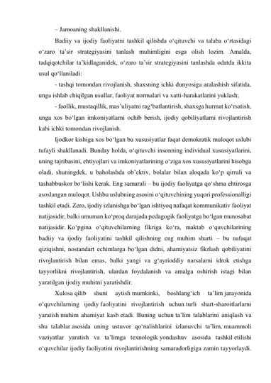 – Jamoaning shakllanishi. 
Badiiy va ijodiy faoliyatni tashkil qilishda o‘qituvchi va talaba o‘rtasidagi 
o‘zaro ta’sir strategiyasini tanlash muhimligini esga olish lozim. Amalda, 
tadqiqotchilar ta’kidlaganidek, o‘zaro ta’sir strategiyasini tanlashda odatda ikkita 
usul qo‘llaniladi: 
- tashqi tomondan rivojlanish, shaxsning ichki dunyosiga aralashish sifatida, 
unga ishlab chiqilgan usullar, faoliyat normalari va xatti-harakatlarini yuklash; 
- faollik, mustaqillik, mas’uliyatni rag‘batlantirish, shaxsga hurmat ko‘rsatish, 
unga xos bo‘lgan imkoniyatlarni ochib berish, ijodiy qobiliyatlarni rivojlantirish 
kabi ichki tomondan rivojlanish. 
Ijodkor kishiga xos bo‘lgan bu xususiyatlar faqat demokratik muloqot uslubi 
tufayli shakllanadi. Bunday holda, o‘qituvchi insonning individual xususiyatlarini, 
uning tajribasini, ehtiyojlari va imkoniyatlarining o‘ziga xos xususiyatlarini hisobga 
oladi, shuningdek, u baholashda ob’ektiv, bolalar bilan aloqada ko‘p qirrali va 
tashabbuskor bo‘lishi kerak. Eng samarali – bu ijodiy faoliyatga qo‘shma ehtirosga 
asoslangan muloqot. Ushbu uslubning asosini o‘qituvchining yuqori professionalligi 
tashkil etadi. Zero, ijodiy izlanishga bo‘lgan ishtiyoq nafaqat kommunikativ faoliyat 
natijasidir, balki umuman ko‘proq darajada pedagogik faoliyatga bo‘lgan munosabat 
natijasidir. Ko‘pgina o‘qituvchilarning fikriga ko‘ra, maktab o‘quvchilarining 
badiiy va ijodiy faoliyatini tashkil qilishning eng muhim sharti – bu nafaqat 
qiziqishni, nostandart echimlarga bo‘lgan didni, ahamiyatsiz fikrlash qobiliyatini 
rivojlantirish bilan emas, balki yangi va g‘ayrioddiy narsalarni idrok etishga 
tayyorlikni rivojlantirish, ulardan foydalanish va amalga oshirish istagi bilan 
yaratilgan ijodiy muhitni yaratishdir. 
Xulosa qilib 
shuni 
aytish mumkinki, 
boshlang‘ich 
ta’lim jarayonida 
o‘quvchilarning ijodiy faoliyatini rivojlantirish uchun turli shart-sharoitlarlarni 
yaratish muhim ahamiyat kasb etadi. Buning uchun ta’lim talablarini aniqlash va 
shu talablar asosida uning ustuvor qo‘nalishlarini izlanuvchi ta’lim, muammoli 
vaziyatlar yaratish va ta’limga texnologik yondashuv asosida tashkil etilishi 
o‘quvchilar ijodiy faoliyatini rivojlantirishning samaradorligiga zamin tayyorlaydi. 
