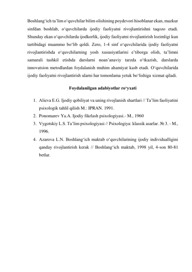 Boshlang‘ich ta’lim o‘quvchilar bilim olishining poydevori hisoblanar ekan, mazkur 
sinfdan boshlab, o‘quvchilarda ijodiy faoliyatni rivojlantirishni taqozo etadi. 
Shunday ekan o‘quvchilarda ijodkorlik, ijodiy faoliyatni rivojlantirish lozimligi kun 
tartibidagi muammo bo‘lib qoldi. Zero, 1-4 sinf o‘quvchilarida ijodiy faoliyatni 
rivojlantirishda o‘quvchilarning yosh xususiyatlarini e’tiborga olish, ta’limni 
samarali tashkil etishda darslarni noan’anaviy tarzda o‘tkazish, darslarda 
innovatsion metodlardan foydalanish muhim ahamiyat kasb etadi. O‘quvchilarida 
ijodiy faoliyatni rivojlantirish ularni har tomonlama yetuk bo‘lishiga xizmat qiladi. 
Foydalanilgan adabiyotlar ro‘yxati 
1. Alieva E.G. Ijodiy qobiliyat va uning rivojlanish shartlari // Ta’lim faoliyatini 
psixologik tahlil qilish M.: IPRAN. 1991.  
2. Ponomarev Ya.A. Ijodiy fikrlash psixologiyasi.- M., 1960 
3. Vygotskiy L.S. Ta’lim psixologiyasi // Psixologiya: klassik asarlar. № 3. - M., 
1996. 
4. Azarova L.N. Boshlang‘ich maktab o‘quvchilarining ijodiy individualligini 
qanday rivojlantirish kerak // Boshlang‘ich maktab, 1998 yil, 4-son 80-81 
betlar. 
 
 
