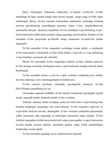 Qayd etilayotgan tushuncha mohiyatini to’laqonli yorituvchi ta’rifni 
aniqlashga bo’lgan urinish bugun ham davom etyapti, yangi-yangi ta’riflar ilgari 
surilmoqda. Biroq, «ta’lim metodi» tushunchasi mohiyatini yoritishga nisbatan 
turlicha qarashlarning mavjudligiga qaramay, ularni o’zaro yaqinlashtiruvchi 
umumiylik mavjud. Aksariyat mualliflar «ta’lim metodlari o’quvchilarning o’quv-
bilish faoliyatini tashkil etish usullari» degan qarashga yon bosadilar. Demak, ta’lim 
metodlari ta’lim jarayonida qo’llanilib, uning samarasini ta’minlovchi usullar 
majmuidir. 
Ta’lim metodlari ta’lim maqsadini yoritishga xizmat qiladi, u yordamida 
ta’lim mazmunini o’zlashtirish yo’llari ifoda etiladi, o’qituvchi va o’quvchilarning 
o’zaro harakati, xususiyati aks ettiriladi. 
Metod, bir tomondan, ta’lim maqsadiga erishish vositasi sifatida namoyon 
bo’lsa, boshqa tomondan, boshqariluvchan o’qish faoliyatini amalga oshirish sharti 
hisoblanadi. 
Ta’lim metodlari doimo u yoki bu o’qish vositalari yordamida joriy etiladi, 
shu bois ularning o’zaro shartlanganligini ta’kidlash joiz. 
Ta’lim 
metodi 
tuzilmasi 
chizmada 
quyidagicha 
namoyon 
bo’ladi 
(M.N.Skatkin qarashlariga ko’ra): 
Chizmadan anglanib turibdiki, ta’lim metodi tuzilmasida quyidagilar ajralib 
turadi: maqsadli tarkib; faoliyatli tarkib; ta’lim vositalari. 
Tabiiyki, umumiy holda erishilgan natija har doim ham o’qituvchining dars 
boshida belgilagan maqsadiga mos kelavermaydi. Ta’lim maqsadi o’qituvchi va 
o’quvchilar faoliyati asosida, shuningdek, ta’lim vositalari yordamida natijalanadi, 
ushbu jarayonda aniq maqsadga yo’naltirilgan mexanizm ishga tushadi. Ta’lim 
tizimlari maqsadga erishish jarayonida bosh xalqa aynan qanday va qaysi mexanizm 
asosida hamda mavjud tarkibiy unsurlarni qanday ishga solish mumkinligini 
ifodalashga xizmat qiladi. 
Ta’lim metodlari quyidagi asosiy funktsiyalarni bajaradi: 
