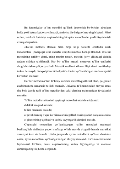  
 
 
Bu funktsiyalar ta’lim metodini qo’llash jarayonida bir-biridan ajratilgan 
holda yoki ketma-ket joriy etilmaydi, aksincha bir-biriga o’zaro singib ketadi. Misol 
uchun, tashhisli funktsiya o’qituvchining bir qator metodlardan yaxlit foydalanishi 
evaziga bajariladi. 
«Ta’lim metodi» atamasi bilan birga ko’p hollarda «metodik usul» 
(sinonimlari – pedagogik usul, didaktik usul) tushunchasi ham qo’llaniladi. U ta’lim 
metodining tarkibiy qismi, uning muhim unsuri, metodni joriy qilishdagi alohida 
qadam sifatida ta’riflanadi. Har bir ta’lim metodi muayyan ta’lim usullarini 
chog’ishtirish orqali joriy etiladi. Metodik usullarni xilma-xilligi ularni tasniflashga 
imkon bermaydi, biroq o’qituvchi faoliyatida tez-tez qo’llaniladigan usullarni ajratib 
ko’rsatish mumkin: 
Har bir metod ma’lum ta’limiy vazifani muvaffaqiyatli hal etish, qolganlari 
esa birmuncha samarasiz bo’lishi mumkin. Universal ta’lim metodlari mavjud emas, 
shu bois darsda turli ta’lim metodlaridan yoki ularning majmuasidan foydalanish 
mumkin. 
Ta’lim metodlarini tanlash quyidagi mezonlari asosida aniqlanadi: 
didaktik maqsad asosida; 
ta’lim mazmuni asosida; 
o’quvchilarning o’quv ko’nikmalarini egallash va rivojlanish darajasi asosida; 
o’qituvchining tajribasi va kasbiy tayyorgarlik darajasi asosida. 
O’qituvchi 
tomonidan 
qo’llanilayotgan 
ta’lim 
metodlari 
majmuasi 
boshlang’ich sinflardan yuqori sinflarga o’tish asosida o’zgarib hamda murakkab 
xususiyat kasb eta boradi. Ushbu jarayonda ayrim metodlarni qo’llash chastotasi 
oshsa, ayrim metodlarni qo’llashga bo’lgan ehtiyoj kamayadi. Ta’lim metodlaridan 
foydalanish ko’lami, holati o’qituvchining kasbiy tayyorgarligi va mahorati 
darajasiga bog’liq holda o’zgaradi. 
